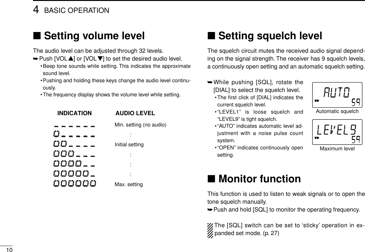 104BASIC OPERATION■Setting volume levelThe audio level can be adjusted through 32 levels.➥Push [VOLY] or [VOLZ] to set the desired audio level.•Beep tone sounds while setting. This indicates the approximatesound level.•Pushing and holding these keys change the audio level continu-ously.•The frequency display shows the volume level while setting.■Setting squelch levelThe squelch circuit mutes the received audio signal depend-ing on the signal strength. The receiver has 9 squelch levels,a continuously open setting and an automatic squelch setting.➥While pushing [SQL], rotate the[DIAL] to select the squelch level.•The ﬁrst click of [DIAL] indicates thecurrent squelch level.•“LEVEL1” is loose squelch and“LEVEL9” is tight squelch.•“AUTO” indicates automatic level ad-justment with a noise pulse countsystem.•“OPEN” indicates continuously opensetting.■Monitor functionThis function is used to listen to weak signals or to open thetone squelch manually.➥Push and hold [SQL] to monitor the operating frequency.The [SQL] switch can be set to ‘sticky’ operation in ex-panded set mode. (p. 27)AUDIO LEVELINDICATIONMin. setting (no audio):Initial setting:::Max. settingAutomatic squelchMaximum level