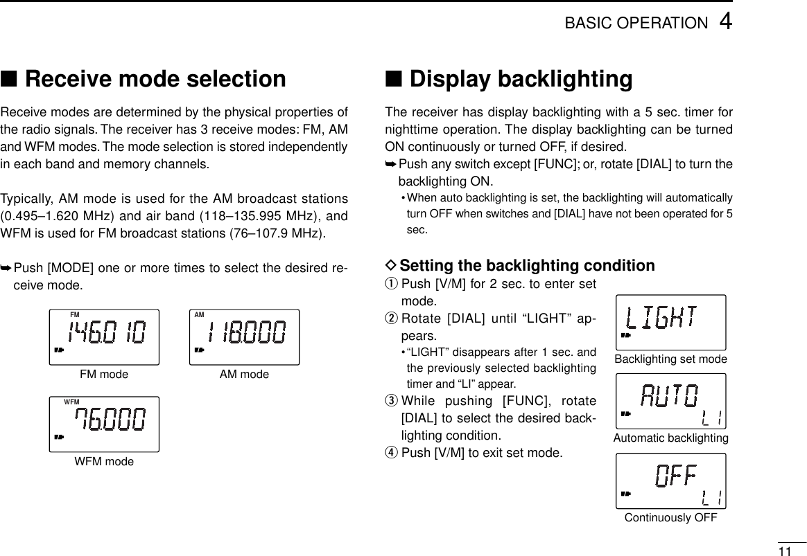 114BASIC OPERATION■Receive mode selectionReceive modes are determined by the physical properties ofthe radio signals.The receiver has 3 receive modes: FM, AMand WFM modes. The mode selection is stored independentlyin each band and memory channels.Typically, AM mode is used for the AM broadcast stations(0.495–1.620 MHz) and air band (118–135.995 MHz), andWFM is used for FM broadcast stations (76–107.9 MHz).➥Push [MODE] one or more times to select the desired re-ceive mode.■Display backlightingThe receiver has display backlighting with a 5 sec. timer fornighttime operation. The display backlighting can be turnedON continuously or turned OFF, if desired.➥Push any switch except [FUNC]; or, rotate [DIAL] to turn thebacklighting ON.•When auto backlighting is set, the backlighting will automaticallyturn OFF when switches and [DIAL] have not been operated for 5sec.DSetting the backlighting conditionqPush [V/M] for 2 sec. to enter setmode.wRotate [DIAL] until “LIGHT” ap-pears.•“LIGHT” disappears after 1 sec. andthe previously selected backlightingtimer and “LI” appear.eWhile pushing [FUNC], rotate[DIAL] to select the desired back-lighting condition.rPush [V/M] to exit set mode.Automatic backlightingBacklighting set modeContinuously OFFWFMFM AMAM modeWFM modeFM mode
