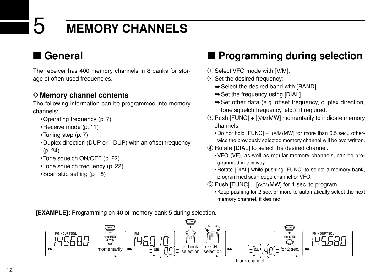 125MEMORY CHANNELS■GeneralThe receiver has 400 memory channels in 8 banks for stor-age of often-used frequencies.DMemory channel contentsThe following information can be programmed into memorychannels:•Operating frequency (p. 7)•Receive mode (p. 11)•Tuning step (p. 7)•Duplex direction (DUP or –DUP) with an offset frequency(p. 24)•Tone squelch ON/OFF (p. 22)•Tone squelch frequency (p. 22)•Scan skip setting (p. 18)■Programming during selectionqSelect VFO mode with [V/M].wSet the desired frequency:➥Select the desired band with [BAND].➥Set the frequency using [DIAL].➥Set other data (e.g. offset frequency, duplex direction,tone squelch frequency, etc.), if required.ePush [FUNC] + [(V/M)MW] momentarily to indicate memorychannels.•Do not hold [FUNC] + [(V/M)MW] for more than 0.5 sec., other-wise the previously selected memory channel will be overwritten.rRotate [DIAL] to select the desired channel.•VFO (VF), as well as regular memory channels, can be pro-grammed in this way.•Rotate [DIAL] while pushing [FUNC] to select a memory bank,programmed scan edge channel or VFO.tPush [FUNC] + [(V/M)MW] for 1 sec. to program.•Keep pushing for 2 sec. or more to automatically select the nextmemory channel, if desired.FM DUPTSQL FM DUPTSQLFMMR MR1momentarilyblank channelfor 2 sec.+FUNC+FUNCfor bankselection for CHselection+FUNCV/M  MW V/M  MW[EXAMPLE]: Programming ch 40 of memory bank 5 during selection.