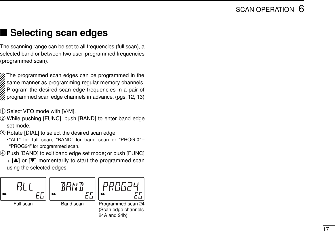 176SCAN OPERATION■Selecting scan edgesThe scanning range can be set to all frequencies (full scan), aselected band or between two user-programmed frequencies(programmed scan).The programmed scan edges can be programmed in thesame manner as programming regular memory channels.Program the desired scan edge frequencies in a pair ofprogrammed scan edge channels in advance. (pgs. 12, 13)qSelect VFO mode with [V/M].wWhile pushing [FUNC], push [BAND] to enter band edgeset mode.eRotate [DIAL] to select the desired scan edge.•“ALL” for full scan, “BAND” for band scan or “PROG 0” –“PROG24” for programmed scan.rPush [BAND] to exit band edge set mode; or push [FUNC]+ [Y] or [Z] momentarily to start the programmed scanusing the selected edges.Full scan Band scan Programmed scan 24(Scan edge channels24A and 24b)