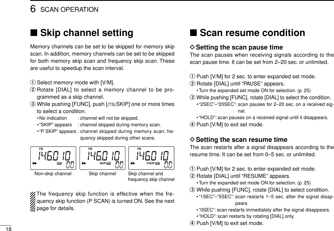 186SCAN OPERATION■Skip channel settingMemory channels can be set to be skipped for memory skipscan. In addition, memory channels can be set to be skippedfor both memory skip scan and frequency skip scan. Theseare useful to speedup the scan interval.qSelect memory mode with [V/M].wRotate [DIAL] to select a memory channel to be pro-grammed as a skip channel.eWhile pushing [FUNC], push [(TS)SKIP] one or more timesto select a condition.•No indication : channel will not be skipped.•“SKIP” appears : channel skipped during memory scan.•“P SKIP” appears : channel skipped during memory scan; fre-quency skipped during other scans.The frequency skip function is effective when the fre-quency skip function (P SCAN) is turned ON. See the nextpage for details.■Scan resume conditionDSetting the scan pause timeThe scan pauses when receiving signals according to thescan pause time. It can be set from 2–20 sec. or unlimited.qPush [V/M] for 2 sec. to enter expanded set mode.wRotate [DIAL] until “PAUSE” appears.•Turn the expanded set mode ON for selection. (p. 25)eWhile pushing [FUNC], rotate [DIAL] to select the condition.•“2SEC”–“20SEC”: scan pauses for 2–20 sec. on a received sig-nal.•“HOLD”: scan pauses on a received signal until it disappears.rPush [V/M] to exit set mode.DSetting the scan resume timeThe scan restarts after a signal disappears according to theresume time. It can be set from 0–5 sec. or unlimited.qPush [V/M] for 2 sec. to enter expanded set mode.wRotate [DIAL] until “RESUME” appears.•Turn the expanded set mode ON for selection. (p. 25)eWhile pushing [FUNC], rotate [DIAL] to select condition.•“1SEC”–“5SEC”: scan restarts 1–5 sec. after the signal disap-pears.•“0SEC”: scan restarts immediately after the signal disappears.•“HOLD”: scan restarts by rotating [DIAL] only.rPush [V/M] to exit set mode.FMMRPSKIPFMMRSKIPFMMRSkip channelNon-skip channelSkip channel and frequency skip channel