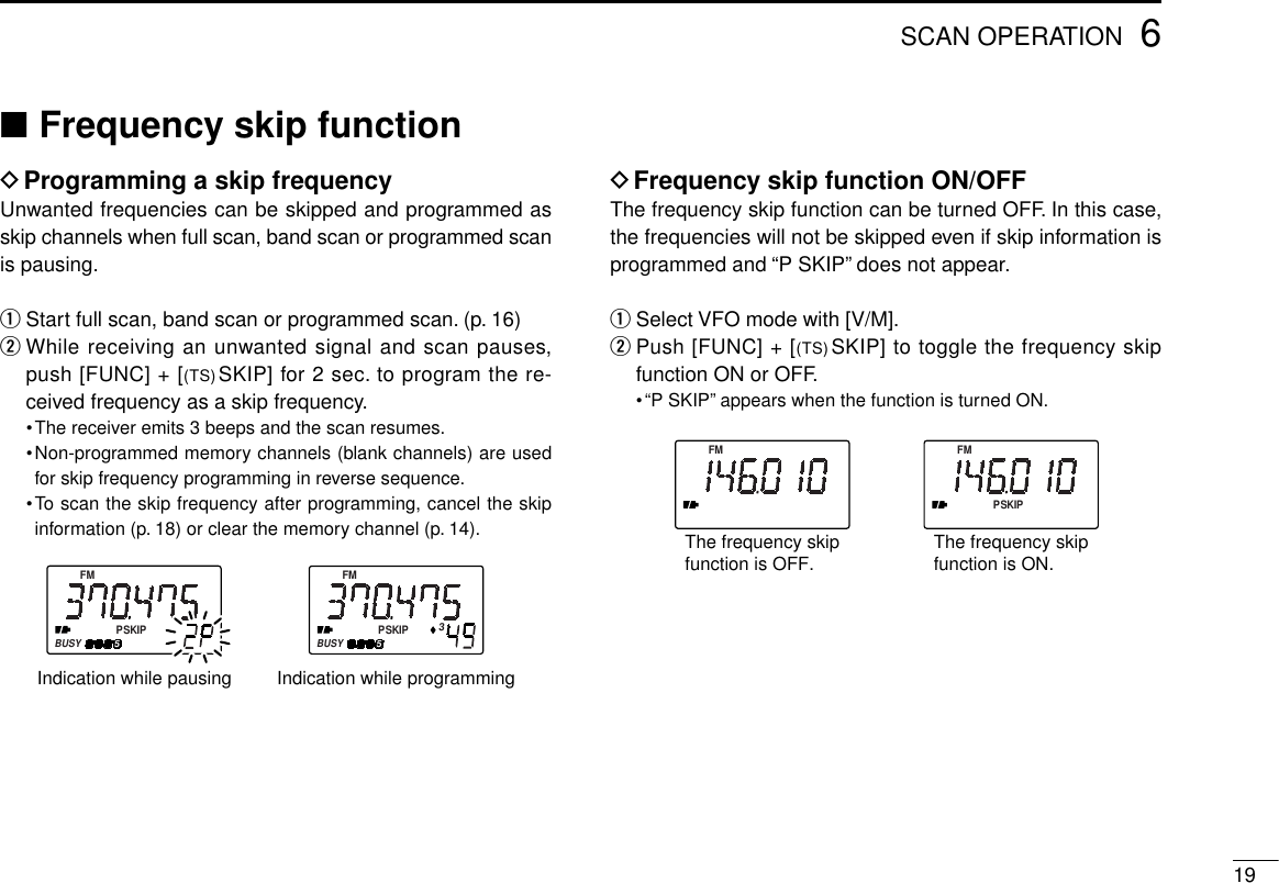 196SCAN OPERATION■Frequency skip functionDProgramming a skip frequencyUnwanted frequencies can be skipped and programmed asskip channels when full scan, band scan or programmed scanis pausing.qStart full scan, band scan or programmed scan. (p. 16)wWhile receiving an unwanted signal and scan pauses,push [FUNC] + [(TS)SKIP] for 2 sec. to program the re-ceived frequency as a skip frequency.•The receiver emits 3 beeps and the scan resumes.•Non-programmed memory channels (blank channels) are usedfor skip frequency programming in reverse sequence.•To scan the skip frequency after programming, cancel the skipinformation (p. 18) or clear the memory channel (p. 14).DFrequency skip function ON/OFFThe frequency skip function can be turned OFF. In this case,the frequencies will not be skipped even if skip information isprogrammed and “P SKIP” does not appear.qSelect VFO mode with [V/M].wPush [FUNC] + [(TS) SKIP] to toggle the frequency skipfunction ON or OFF.•“P SKIP” appears when the function is turned ON.FMPSKIPFMThe frequency skipfunction is OFF. The frequency skipfunction is ON.FMPSKIPBUSY5FMPSKIPBUSY53Indication while programmingIndication while pausing