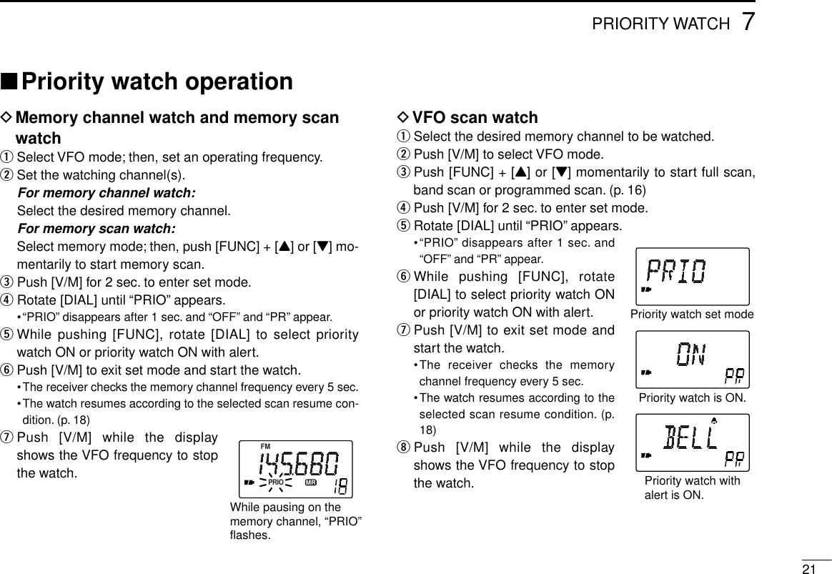 217PRIORITY WATCH■Priority watch operationDMemory channel watch and memory scanwatchqSelect VFO mode; then, set an operating frequency.wSet the watching channel(s).For memory channel watch:Select the desired memory channel.For memory scan watch:Select memory mode; then, push [FUNC] + [Y] or [Z] mo-mentarily to start memory scan.ePush [V/M] for 2 sec. to enter set mode.rRotate [DIAL] until “PRIO” appears.•“PRIO” disappears after 1 sec. and “OFF” and “PR” appear.tWhile pushing [FUNC], rotate [DIAL] to select prioritywatch ON or priority watch ON with alert.yPush [V/M] to exit set mode and start the watch.•The receiver checks the memory channel frequency every 5 sec.•The watch resumes according to the selected scan resume con-dition. (p. 18)uPush [V/M] while the displayshows the VFO frequency to stopthe watch.DVFO scan watchqSelect the desired memory channel to be watched.wPush [V/M] to select VFO mode.ePush [FUNC] + [Y] or [Z] momentarily to start full scan,band scan or programmed scan. (p. 16)rPush [V/M] for 2 sec. to enter set mode.tRotate [DIAL] until “PRIO” appears.•“PRIO” disappears after 1 sec. and“OFF” and “PR” appear.yWhile pushing [FUNC], rotate[DIAL] to select priority watch ONor priority watch ON with alert.uPush [V/M] to exit set mode andstart the watch.•The receiver checks the memorychannel frequency every 5 sec.•The watch resumes according to theselected scan resume condition. (p.18)iPush [V/M] while the displayshows the VFO frequency to stopthe watch.Priority watch is ON.Priority watch set modePriority watch withalert is ON.PRIOFMMRWhile pausing on thememory channel, “PRIO”flashes.