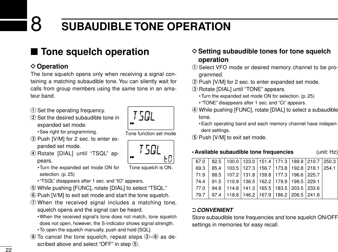 228SUBAUDIBLE TONE OPERATION■Tone squelch operationDOperationThe tone squelch opens only when receiving a signal con-taining a matching subaudible tone. You can silently wait forcalls from group members using the same tone in an ama-teur band.qSet the operating frequency.wSet the desired subaudible tone inexpanded set mode.•See right for programming.ePush [V/M] for 2 sec. to enter ex-panded set mode.rRotate [DIAL] until “TSQL” ap-pears.•Turn the expanded set mode ON forselection. (p. 25)•“TSQL” disappears after 1 sec. and “tO” appears.tWhile pushing [FUNC], rotate [DIAL] to select “TSQL.”yPush [V/M] to exit set mode and start the tone squelch.uWhen the received signal includes a matching tone,squelch opens and the signal can be heard.•When the received signal’s tone does not match, tone squelchdoes not open, however, the S-indicator shows signal strength.•To open the squelch manually, push and hold [SQL].iTo cancel the tone squelch, repeat steps e–yas de-scribed above and select “OFF” in step t.DSetting subaudible tones for tone squelchoperationqSelect VFO mode or desired memory channel to be pro-grammed.wPush [V/M] for 2 sec. to enter expanded set mode.eRotate [DIAL] until “TONE” appears.•Turn the expanded set mode ON for selection. (p. 25)•“TONE” disappears after 1 sec. and “Ct” appears.rWhile pushing [FUNC], rotate [DIAL] to select a subaudibletone.•Each operating band and each memory channel have indepen-dent settings.tPush [V/M] to exit set mode.•Available subaudible tone frequencies  (unit: Hz)➲CONVENIENTStore subaudible tone frequencies and tone squelch ON/OFFsettings in memories for easy recall.Tone squelch is ON.Tone function set mode67.069.371.974.477.079.782.585.488.591.594.897.4100.0103.5107.2110.9114.8118.8123.0127.3131.8136.5141.3146.2151.4156.7159.8162.2165.5167.9171.3173.8177.3179.9183.5186.2189.9192.8196.6199.5203.5206.5210.7218.1225.7229.1233.6241.8250.3254.1