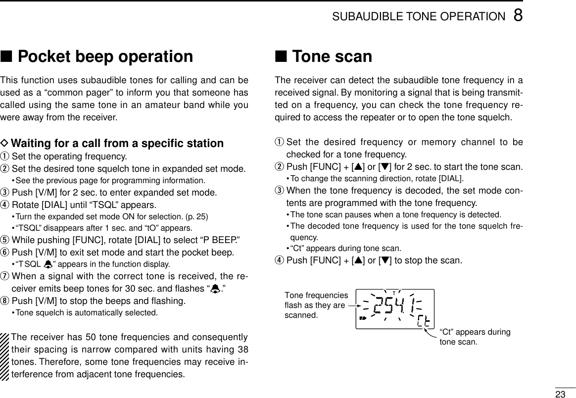 238SUBAUDIBLE TONE OPERATION■Pocket beep operationThis function uses subaudible tones for calling and can beused as a “common pager” to inform you that someone hascalled using the same tone in an amateur band while youwere away from the receiver.DWaiting for a call from a speciﬁc stationqSet the operating frequency.wSet the desired tone squelch tone in expanded set mode.•See the previous page for programming information.ePush [V/M] for 2 sec. to enter expanded set mode.rRotate [DIAL] until “TSQL” appears.•Turn the expanded set mode ON for selection. (p. 25)•“TSQL” disappears after 1 sec. and “tO” appears.tWhile pushing [FUNC], rotate [DIAL] to select “P BEEP.”yPush [V/M] to exit set mode and start the pocket beep.•“TSQL ë” appears in the function display.uWhen a signal with the correct tone is received, the re-ceiver emits beep tones for 30 sec. and ﬂashes “ë.”iPush [V/M] to stop the beeps and ﬂashing.•Tone squelch is automatically selected.The receiver has 50 tone frequencies and consequentlytheir spacing is narrow compared with units having 38tones. Therefore, some tone frequencies may receive in-terference from adjacent tone frequencies.■Tone scanThe receiver can detect the subaudible tone frequency in areceived signal. By monitoring a signal that is being transmit-ted on a frequency, you can check the tone frequency re-quired to access the repeater or to open the tone squelch.qSet the desired frequency or memory channel to bechecked for a tone frequency.wPush [FUNC] + [Y] or [Z] for 2 sec. to start the tone scan.•To change the scanning direction, rotate [DIAL].eWhen the tone frequency is decoded, the set mode con-tents are programmed with the tone frequency.•The tone scan pauses when a tone frequency is detected.•The decoded tone frequency is used for the tone squelch fre-quency.•“Ct” appears during tone scan.rPush [FUNC] + [Y] or [Z] to stop the scan.T“Ct” appears during tone scan.Tone frequencies flash as they are scanned.