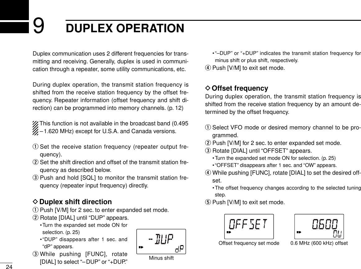 249DUPLEX OPERATIONDuplex communication uses 2 different frequencies for trans-mitting and receiving. Generally, duplex is used in communi-cation through a repeater, some utility communications, etc.During duplex operation, the transmit station frequency isshifted from the receive station frequency by the offset fre-quency. Repeater information (offset frequency and shift di-rection) can be programmed into memory channels. (p. 12)This function is not available in the broadcast band (0.495–1.620 MHz) except for U.S.A. and Canada versions.qSet the receive station frequency (repeater output fre-quency).wSet the shift direction and offset of the transmit station fre-quency as described below.ePush and hold [SQL] to monitor the transmit station fre-quency (repeater input frequency) directly.DDuplex shift directionqPush [V/M] for 2 sec. to enter expanded set mode.wRotate [DIAL] until “DUP” appears.•Turn the expanded set mode ON forselection. (p. 25)•“DUP” disappears after 1 sec. and“dP” appears.eWhile pushing [FUNC], rotate[DIAL] to select “–DUP” or “+DUP.”•“–DUP” or “+DUP” indicates the transmit station frequency forminus shift or plus shift, respectively.rPush [V/M] to exit set mode.DOffset frequencyDuring duplex operation, the transmit station frequency isshifted from the receive station frequency by an amount de-termined by the offset frequency.qSelect VFO mode or desired memory channel to be pro-grammed.wPush [V/M] for 2 sec. to enter expanded set mode.eRotate [DIAL] until “OFFSET” appears.•Turn the expanded set mode ON for selection. (p. 25)•“OFFSET” disappears after 1 sec. and “OW” appears.rWhile pushing [FUNC], rotate [DIAL] to set the desired off-set.•The offset frequency changes according to the selected tuningstep.tPush [V/M] to exit set mode.Offset frequency set mode 0.6 MHz (600 kHz) offsetMinus shift