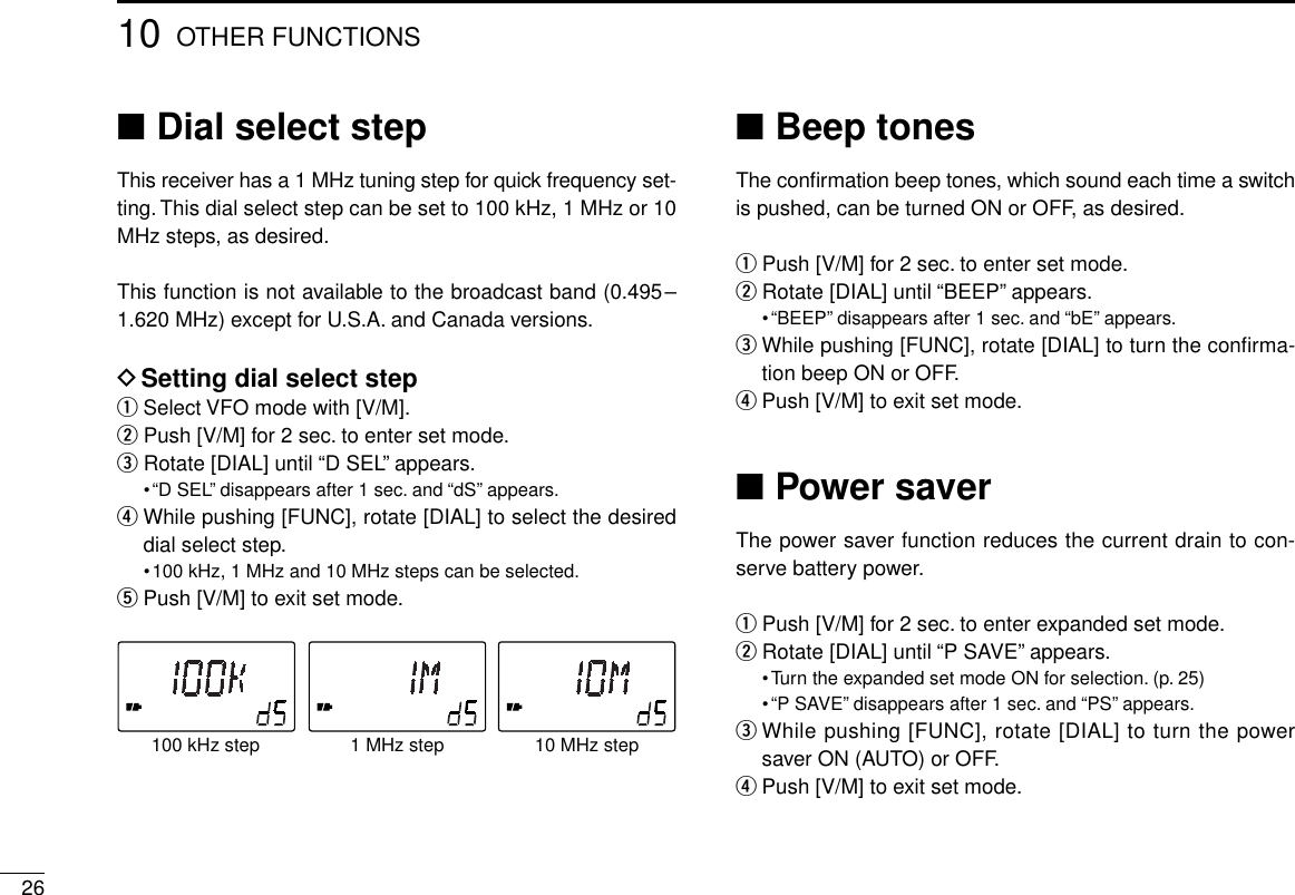 2610 OTHER FUNCTIONS■Dial select stepThis receiver has a 1 MHz tuning step for quick frequency set-ting. This dial select step can be set to 100 kHz, 1 MHz or 10MHz steps, as desired.This function is not available to the broadcast band (0.495–1.620 MHz) except for U.S.A. and Canada versions.DSetting dial select stepqSelect VFO mode with [V/M].wPush [V/M] for 2 sec. to enter set mode.eRotate [DIAL] until “D SEL” appears.•“D SEL” disappears after 1 sec. and “dS” appears.rWhile pushing [FUNC], rotate [DIAL] to select the desireddial select step.•100 kHz, 1 MHz and 10 MHz steps can be selected.tPush [V/M] to exit set mode.■Beep tonesThe conﬁrmation beep tones, which sound each time a switchis pushed, can be turned ON or OFF, as desired.qPush [V/M] for 2 sec. to enter set mode.wRotate [DIAL] until “BEEP” appears.•“BEEP” disappears after 1 sec. and “bE” appears.eWhile pushing [FUNC], rotate [DIAL] to turn the conﬁrma-tion beep ON or OFF.rPush [V/M] to exit set mode.■Power saverThe power saver function reduces the current drain to con-serve battery power.qPush [V/M] for 2 sec. to enter expanded set mode.wRotate [DIAL] until “P SAVE” appears.•Turn the expanded set mode ON for selection. (p. 25)•“P SAVE” disappears after 1 sec. and “PS” appears.eWhile pushing [FUNC], rotate [DIAL] to turn the powersaver ON (AUTO) or OFF.rPush [V/M] to exit set mode.1 MHz step100 kHz step 10 MHz step