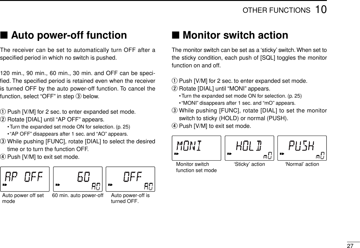 2710OTHER FUNCTIONS■Auto power-off functionThe receiver can be set to automatically turn OFF after aspeciﬁed period in which no switch is pushed.120 min., 90 min., 60 min., 30 min. and OFF can be speci-ﬁed. The speciﬁed period is retained even when the receiveris turned OFF by the auto power-off function. To cancel thefunction, select “OFF” in step ebelow.qPush [V/M] for 2 sec. to enter expanded set mode.wRotate [DIAL] until “AP OFF” appears.•Turn the expanded set mode ON for selection. (p. 25)•“AP OFF” disappears after 1 sec. and “AO” appears.eWhile pushing [FUNC], rotate [DIAL] to select the desiredtime or to turn the function OFF.rPush [V/M] to exit set mode.■Monitor switch actionThe monitor switch can be set as a ‘sticky’ switch.When set tothe sticky condition, each push of [SQL] toggles the monitorfunction on and off.qPush [V/M] for 2 sec. to enter expanded set mode.wRotate [DIAL] until “MONI” appears.•Turn the expanded set mode ON for selection. (p. 25)•“MONI” disappears after 1 sec. and “mO” appears.eWhile pushing [FUNC], rotate [DIAL] to set the monitorswitch to sticky (HOLD) or normal (PUSH).rPush [V/M] to exit set mode.60 min. auto power-offAuto power off set mode Auto power-off isturned OFF.‘Sticky’ actionMonitor switch function set mode ‘Normal’ action