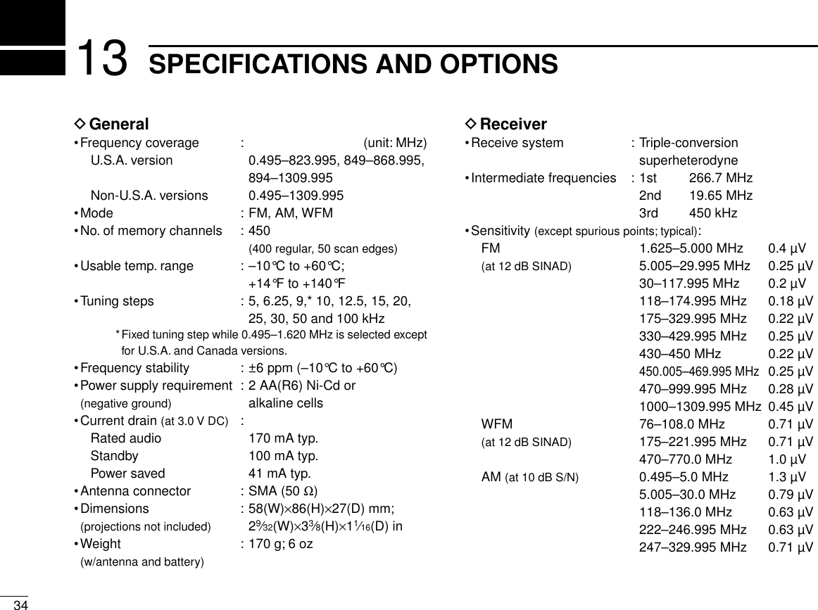 3413 SPECIFICATIONS AND OPTIONSDGeneral•Frequency coverage : (unit: MHz)U.S.A. version 0.495–823.995, 849–868.995,894–1309.995Non-U.S.A. versions 0.495–1309.995•Mode : FM, AM, WFM•No. of memory channels : 450 (400 regular, 50 scan edges)•Usable temp. range : –10°C to +60°C;+14°F to +140°F•Tuning steps : 5, 6.25, 9,* 10, 12.5, 15, 20,25, 30, 50 and 100 kHz*Fixed tuning step while 0.495–1.620 MHz is selected exceptfor U.S.A. and Canada versions.•Frequency stability : ±6 ppm (–10°C to +60°C)•Power supply requirement : 2 AA(R6) Ni-Cd or (negative ground) alkaline cells•Current drain (at 3.0 V DC) :Rated audio 170 mA typ.Standby 100 mA typ.Power saved 41 mA typ.•Antenna connector : SMA (50 Ω)•Dimensions : 58(W)×86(H)×27(D) mm;(projections not included) 29⁄32(W)×33⁄8(H)×11⁄16(D) in•Weight : 170 g; 6 oz (w/antenna and battery)DReceiver•Receive system : Triple-conversion superheterodyne•Intermediate frequencies : 1st 266.7 MHz2nd 19.65 MHz3rd 450 kHz•Sensitivity (except spurious points; typical):FM 1.625–5.000 MHz 0.4 µV(at 12 dB SINAD) 5.005–29.995 MHz 0.25 µV30–117.995 MHz 0.2 µV118–174.995 MHz 0.18 µV175–329.995 MHz 0.22 µV330–429.995 MHz 0.25 µV430–450 MHz 0.22 µV450.005–469.995 MHz0.25 µV470–999.995 MHz 0.28 µV1000–1309.995 MHz 0.45 µVWFM 76–108.0 MHz 0.71 µV(at 12 dB SINAD) 175–221.995 MHz 0.71 µV470–770.0 MHz 1.0 µVAM (at 10 dB S/N) 0.495–5.0 MHz 1.3 µV5.005–30.0 MHz 0.79 µV118–136.0 MHz 0.63 µV222–246.995 MHz 0.63 µV247–329.995 MHz 0.71 µV