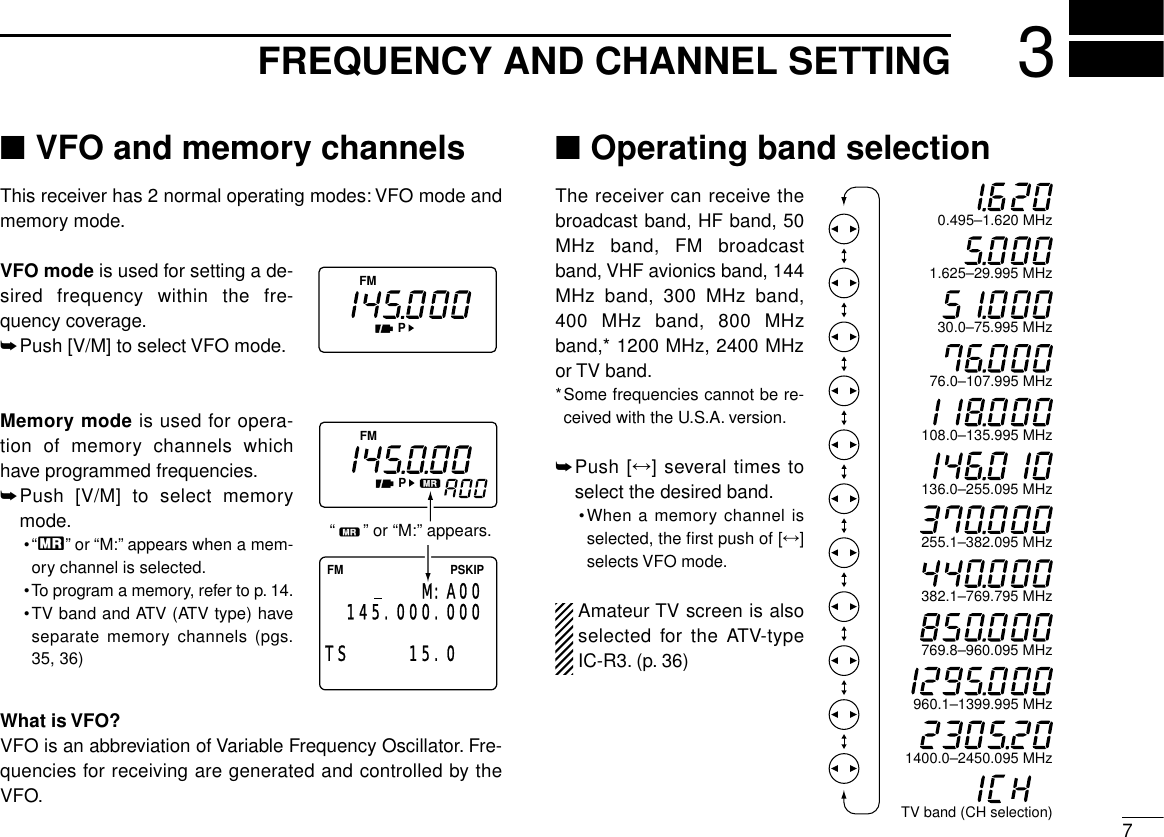73FREQUENCY AND CHANNEL SETTING■VFO and memory channelsThis receiver has 2 normal operating modes: VFO mode andmemory mode.VFO mode is used for setting a de-sired frequency within the fre-quency coverage.➥Push [V/M] to select VFO mode.Memory mode is used for opera-tion of memory channels whichhave programmed frequencies.➥Push [V/M] to select memorymode.•“X”or “M:”appears when a mem-ory channel is selected.•To program a memory, refer to p. 14.•TV band and ATV (ATV type) haveseparate memory channels (pgs.35, 36)What is VFO?VFO is an abbreviation of Variable Frequency Oscillator. Fre-quencies for receiving are generated and controlled by theVFO.■Operating band selectionThe receiver can receive thebroadcast band, HF band, 50MHz band, FM broadcastband, VHF avionics band, 144MHz band, 300 MHz band,400 MHz band, 800 MHzband,* 1200 MHz, 2400 MHzor TV band.*Some frequencies cannot be re-ceived with the U.S.A. version.➥Push [↔] several times toselect the desired band.•When a memory channel isselected, the ﬁrst push of [↔]selects VFO mode.Amateur TV screen is alsoselected for the ATV-typeIC-R3. (p. 36)FMPFMPFM PSKIP145.000.00015.0  TSM:A00“      ” or “M:” appears.0.495–1.620 MHz1.625–29.995 MHz30.0–75.995 MHz76.0–107.995 MHz136.0–255.095 MHz108.0–135.995 MHz255.1–382.095 MHz382.1–769.795 MHz769.8–960.095 MHz960.1–1399.995 MHz1400.0–2450.095 MHzTV band (CH selection)