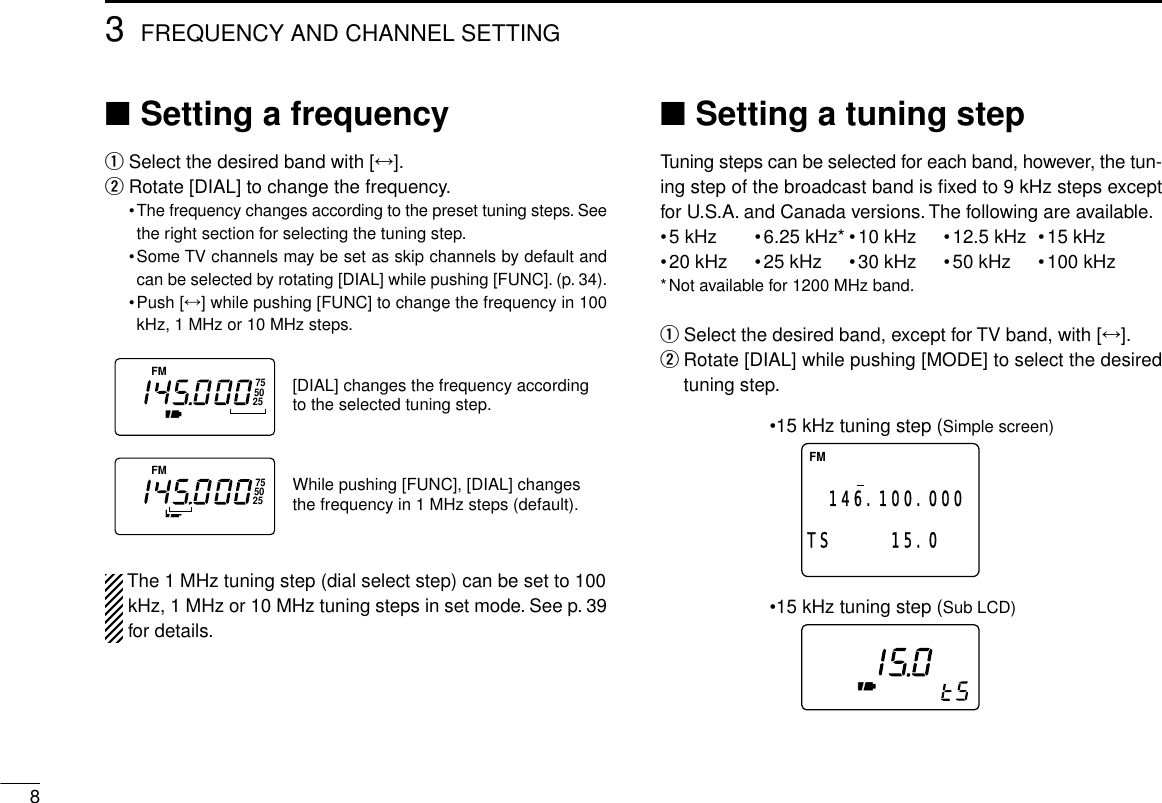 83FREQUENCY AND CHANNEL SETTING■Setting a frequencyqSelect the desired band with [↔].wRotate [DIAL] to change the frequency.•The frequency changes according to the preset tuning steps. Seethe right section for selecting the tuning step.•Some TV channels may be set as skip channels by default andcan be selected by rotating [DIAL] while pushing [FUNC]. (p. 34).•Push [↔] while pushing [FUNC] to change the frequency in 100kHz, 1 MHz or 10 MHz steps.The 1 MHz tuning step (dial select step) can be set to 100kHz, 1 MHz or 10 MHz tuning steps in set mode. See p. 39for details.■Setting a tuning stepTuning steps can be selected for each band, however, the tun-ing step of the broadcast band is ﬁxed to 9 kHz steps exceptfor U.S.A. and Canada versions. The following are available.•5 kHz •6.25 kHz* •10 kHz •12.5 kHz •15 kHz•20 kHz •25 kHz •30 kHz •50 kHz •100 kHz*Not available for 1200 MHz band.qSelect the desired band, except for TV band, with [↔].wRotate [DIAL] while pushing [MODE] to select the desiredtuning step.FM146.100.00015.0  TS•15 kHz tuning step (Simple screen)•15 kHz tuning step (Sub LCD)FM755025FM755025[DIAL] changes the frequency according to the selected tuning step.While pushing [FUNC], [DIAL] changesthe frequency in 1 MHz steps (default).