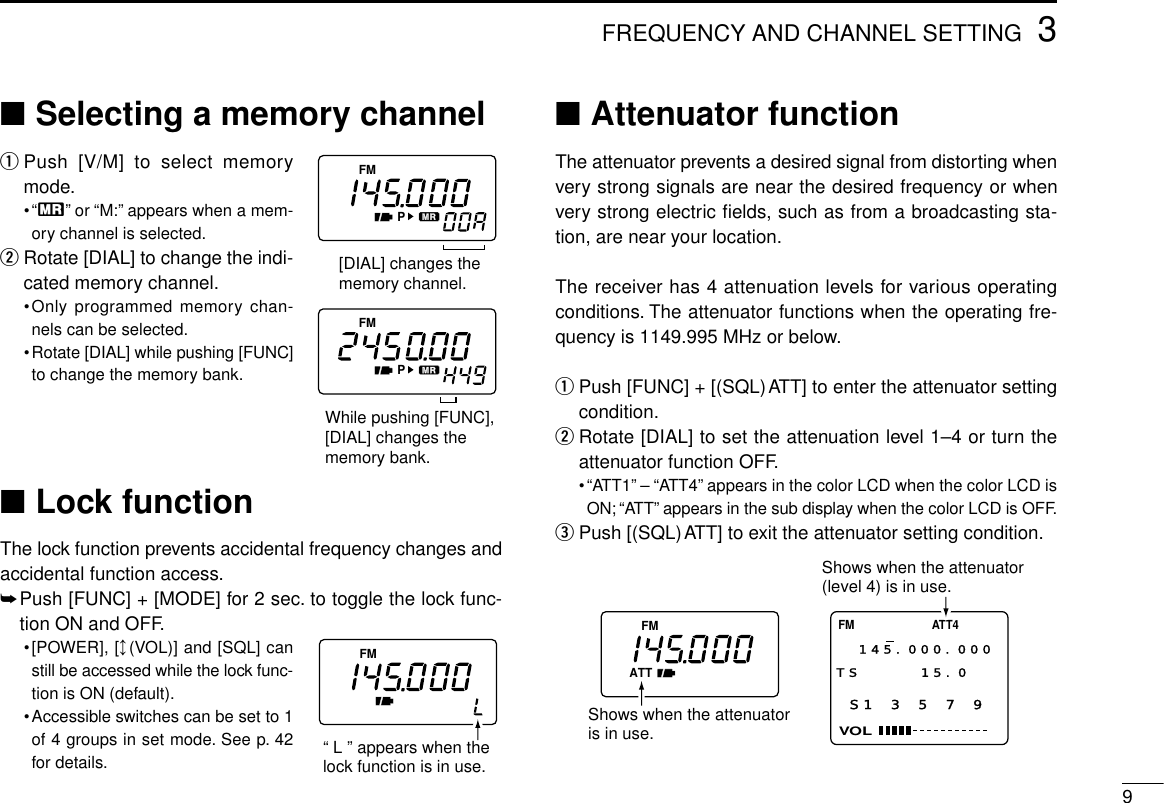 93FREQUENCY AND CHANNEL SETTING■Selecting a memory channelqPush [V/M] to select memorymode.•“X”or “M:”appears when a mem-ory channel is selected.wRotate [DIAL] to change the indi-cated memory channel.•Only programmed memory chan-nels can be selected.•Rotate [DIAL] while pushing [FUNC]to change the memory bank.■Lock functionThe lock function prevents accidental frequency changes andaccidental function access.➥Push [FUNC] + [MODE] for 2 sec. to toggle the lock func-tion ON and OFF.•[POWER], [↕(VOL)] and [SQL] canstill be accessed while the lock func-tion is ON (default).•Accessible switches can be set to 1of 4 groups in set mode. See p. 42for details.■Attenuator functionThe attenuator prevents a desired signal from distorting whenvery strong signals are near the desired frequency or whenvery strong electric ﬁelds, such as from a broadcasting sta-tion, are near your location.The receiver has 4 attenuation levels for various operatingconditions. The attenuator functions when the operating fre-quency is 1149.995 MHz or below.qPush [FUNC] + [(SQL)ATT] to enter the attenuator settingcondition.wRotate [DIAL] to set the attenuation level 1–4 or turn theattenuator function OFF.•“ATT1”– “ATT4”appears in the color LCD when the color LCD isON; “ATT”appears in the sub display when the color LCD is OFF.ePush [(SQL)ATT] to exit the attenuator setting condition.FMATTS1 3 5 7 9VOLFM ATT4145.000.000TS 15.0  Shows when the attenuator is in use.Shows when the attenuator(level 4) is in use.FMPFMP[DIAL] changes thememory channel.While pushing [FUNC],[DIAL] changes the memory bank.FM“ L ” appears when thelock function is in use.