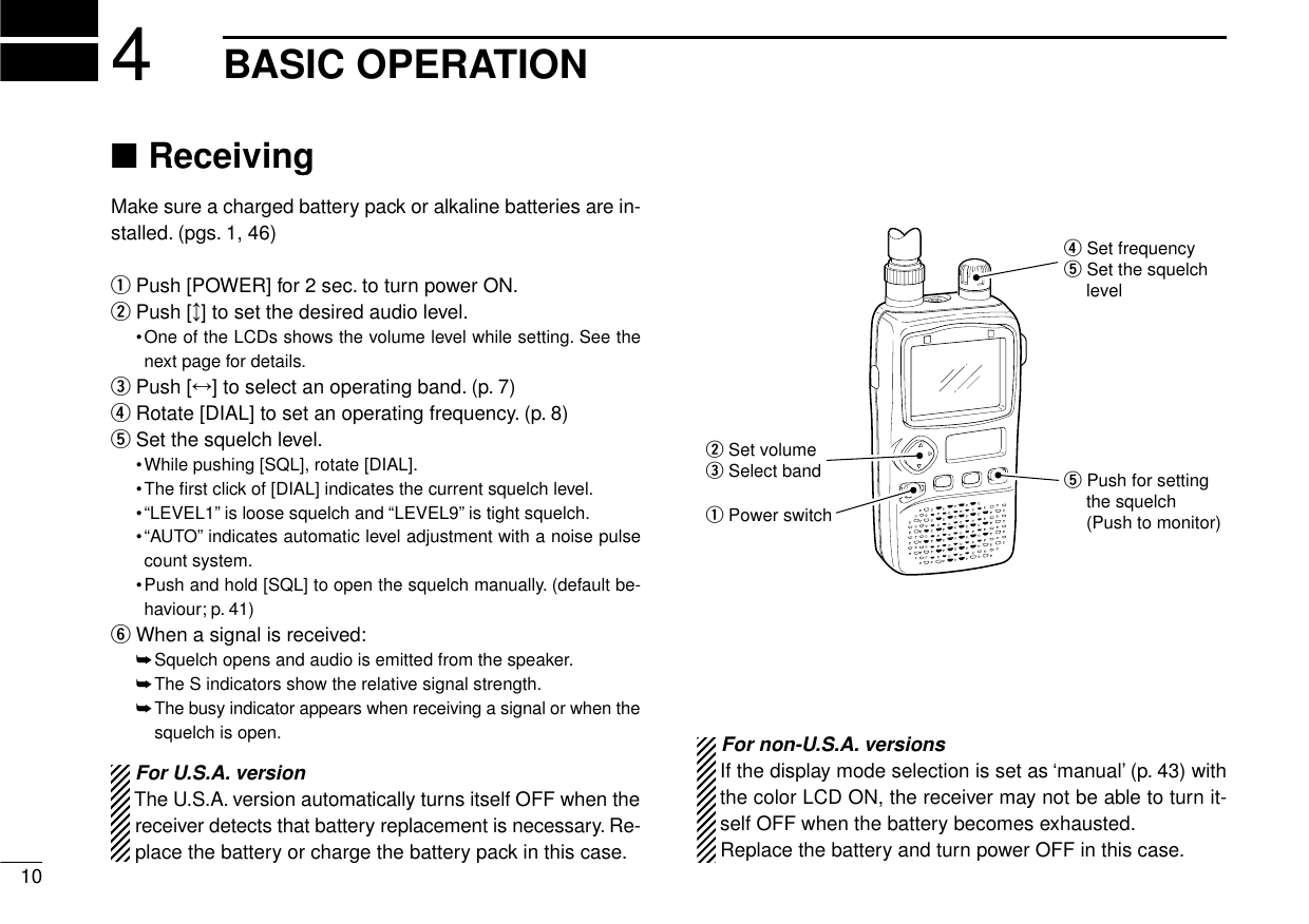 104BASIC OPERATION■ReceivingMake sure a charged battery pack or alkaline batteries are in-stalled. (pgs. 1, 46)qPush [POWER] for 2 sec. to turn power ON.wPush [↕] to set the desired audio level.•One of the LCDs shows the volume level while setting. See thenext page for details.ePush [↔] to select an operating band. (p. 7)rRotate [DIAL] to set an operating frequency. (p. 8)tSet the squelch level.•While pushing [SQL], rotate [DIAL].•The ﬁrst click of [DIAL] indicates the current squelch level.•“LEVEL1”is loose squelch and “LEVEL9”is tight squelch.•“AUTO”indicates automatic level adjustment with a noise pulsecount system.•Push and hold [SQL] to open the squelch manually. (default be-haviour; p. 41)yWhen a signal is received:➥Squelch opens and audio is emitted from the speaker.➥The S indicators show the relative signal strength.➥The busy indicator appears when receiving a signal or when thesquelch is open.q Power switchw Set volumee Select band t Push for setting the squelch(Push to monitor)r Set frequencyt Set the squelch level For non-U.S.A. versionsIf the display mode selection is set as ‘manual’(p. 43) withthe color LCD ON, the receiver may not be able to turn it-self OFF when the battery becomes exhausted.Replace the battery and turn power OFF in this case.For U.S.A. versionThe U.S.A. version automatically turns itself OFF when thereceiver detects that battery replacement is necessary. Re-place the battery or charge the battery pack in this case.
