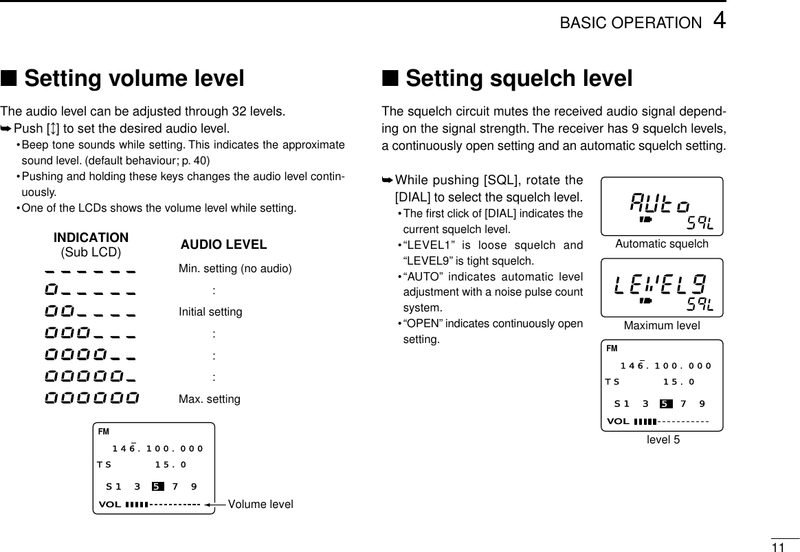 114BASIC OPERATION■Setting volume levelThe audio level can be adjusted through 32 levels.➥Push [↕] to set the desired audio level.•Beep tone sounds while setting. This indicates the approximatesound level. (default behaviour; p. 40)•Pushing and holding these keys changes the audio level contin-uously.•One of the LCDs shows the volume level while setting.■Setting squelch levelThe squelch circuit mutes the received audio signal depend-ing on the signal strength. The receiver has 9 squelch levels,a continuously open setting and an automatic squelch setting.➥While pushing [SQL], rotate the[DIAL] to select the squelch level.•The ﬁrst click of [DIAL] indicates thecurrent squelch level.•“LEVEL1”is loose squelch and“LEVEL9”is tight squelch.•“AUTO”indicates automatic leveladjustment with a noise pulse countsystem.•“OPEN”indicates continuously opensetting.S1 3 5 7 9VOLFM146.100.000TS 15.0  AUDIO LEVELINDICATION(Sub LCD)Min. setting (no audio):Initial setting:::Max. settingVolume levelS1 3 5 7 9VOLFM146.100.000TS 15.0  Automatic squelchMaximum levellevel 5