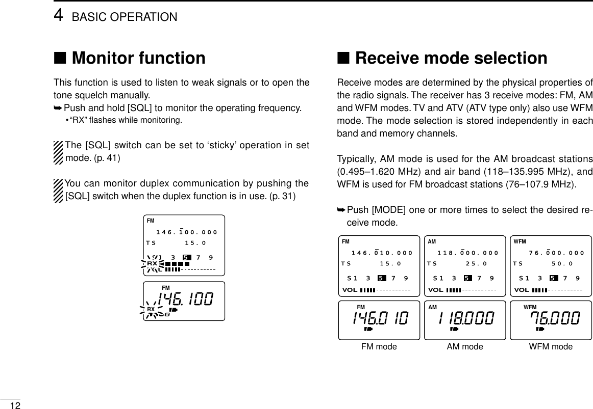 124BASIC OPERATION■Monitor functionThis function is used to listen to weak signals or to open thetone squelch manually.➥Push and hold [SQL] to monitor the operating frequency.•“RX”ﬂashes while monitoring.The [SQL] switch can be set to ‘sticky’operation in setmode. (p. 41)You can monitor duplex communication by pushing the[SQL] switch when the duplex function is in use. (p. 31)■Receive mode selectionReceive modes are determined by the physical properties ofthe radio signals.The receiver has 3 receive modes: FM, AMand WFM modes. TV and ATV (ATV type only) also use WFMmode. The mode selection is stored independently in eachband and memory channels.Typically, AM mode is used for the AM broadcast stations(0.495–1.620 MHz) and air band (118–135.995 MHz), andWFM is used for FM broadcast stations (76–107.9 MHz).➥Push [MODE] one or more times to select the desired re-ceive mode.S1 3 5 7 9VOLFM146.010.000TS 15.0  S1 3 5 7 9VOLAM118.000.000TS 25.0  S1 3 5 7 9VOLWFM76.000.000TS 50.0  FM AM FMWAM mode WFM modeFM modeS1 3 5 7 9VOLRXFM146.100.000TS 15.0  FMRX