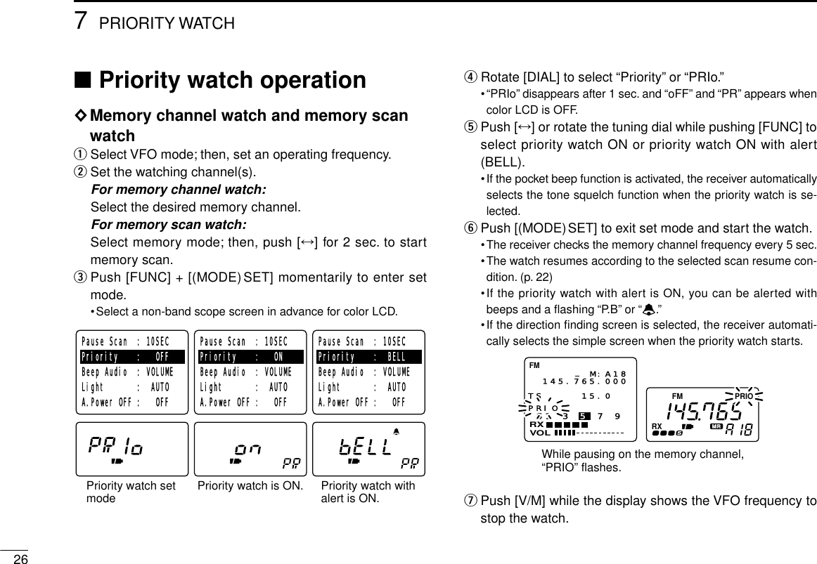 267PRIORITY WATCH■Priority watch operation◊Memory channel watch and memory scanwatchqSelect VFO mode; then, set an operating frequency.wSet the watching channel(s).For memory channel watch:Select the desired memory channel.For memory scan watch:Select memory mode; then, push [↔] for 2 sec. to startmemory scan.ePush [FUNC] + [(MODE)SET] momentarily to enter setmode.•Select a non-band scope screen in advance for color LCD.rRotate [DIAL] to select “Priority”or “PRIo.”•“PRIo”disappears after 1 sec. and “oFF”and “PR”appears whencolor LCD is OFF.tPush [↔] or rotate the tuning dial while pushing [FUNC] toselect priority watch ON or priority watch ON with alert(BELL).•If the pocket beep function is activated, the receiver automaticallyselects the tone squelch function when the priority watch is se-lected.yPush [(MODE)SET] to exit set mode and start the watch.•The receiver checks the memory channel frequency every 5 sec.•The watch resumes according to the selected scan resume con-dition. (p. 22)•If the priority watch with alert is ON, you can be alerted withbeeps and a ﬂashing “P. B ”or “ë.”•If the direction ﬁnding screen is selected, the receiver automati-cally selects the simple screen when the priority watch starts.uPush [V/M] while the display shows the VFO frequency tostop the watch.FM PRIORXS1 3 5 7 9VOLRXFM145.765.000M:A18PRIOTS 15.0  While pausing on the memory channel, “PRIO” flashes.Priority watch setmodePause Scan  : 10SECPriority    :   OFFBeep Audio  : VOLUMELight       :  AUTOA.Power OFF :   OFFPause Scan  : 10SECPriority    :   ONBeep Audio  : VOLUMELight       :  AUTOA.Power OFF :   OFFPause Scan  : 10SECPriority    :  BELLBeep Audio  : VOLUMELight       :  AUTOA.Power OFF :   OFFPriority watch is ON. Priority watch withalert is ON.