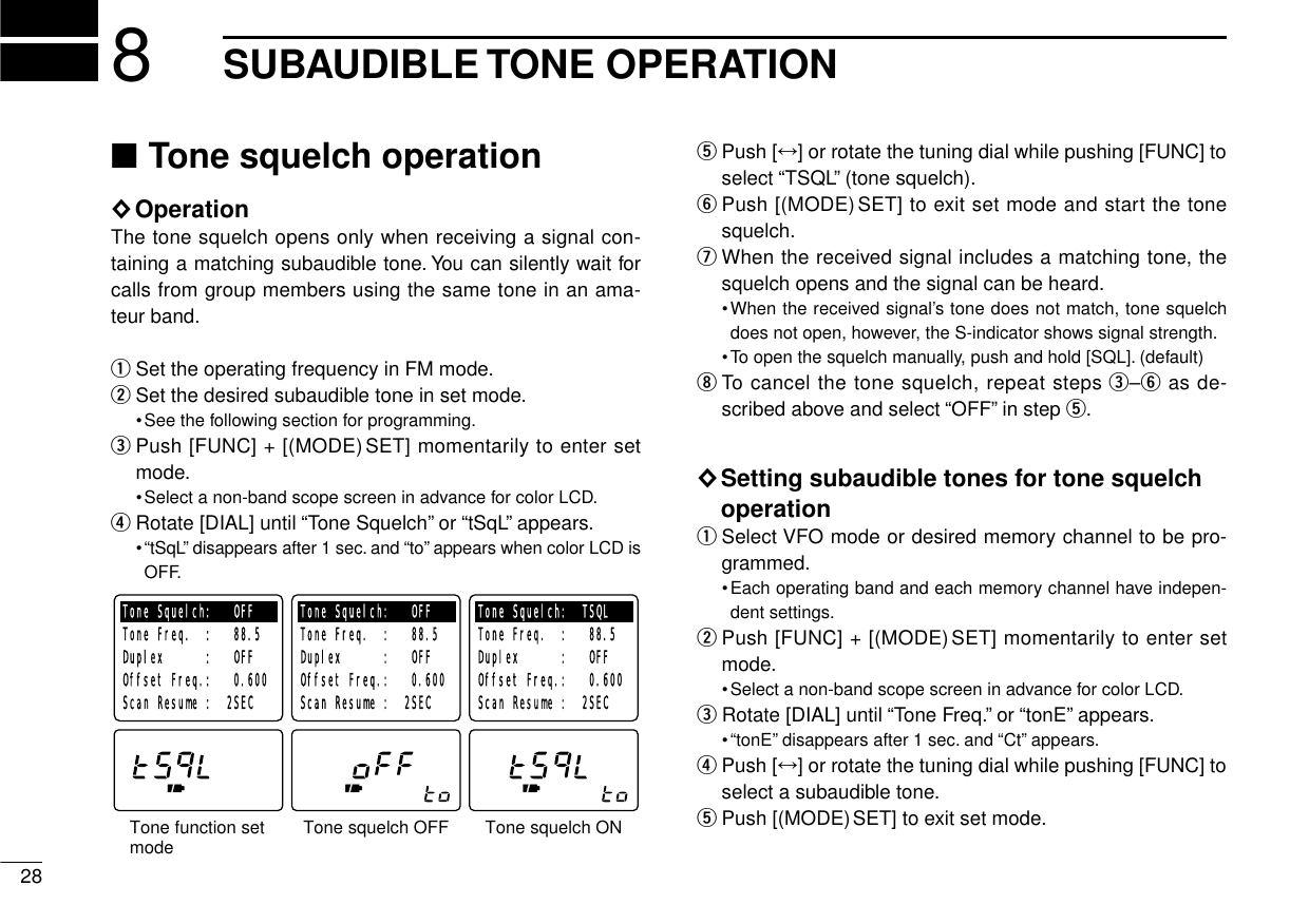 288SUBAUDIBLE TONE OPERATION■Tone squelch operation◊OperationThe tone squelch opens only when receiving a signal con-taining a matching subaudible tone. You can silently wait forcalls from group members using the same tone in an ama-teur band.qSet the operating frequency in FM mode.wSet the desired subaudible tone in set mode.•See the following section for programming.ePush [FUNC] + [(MODE)SET] momentarily to enter setmode.•Select a non-band scope screen in advance for color LCD.rRotate [DIAL] until “Tone Squelch”or “tSqL”appears.•“tSqL”disappears after 1 sec. and “to”appears when color LCD isOFF.tPush [↔] or rotate the tuning dial while pushing [FUNC] toselect “TSQL”(tone squelch).yPush [(MODE)SET] to exit set mode and start the tonesquelch.uWhen the received signal includes a matching tone, thesquelch opens and the signal can be heard.•When the received signal’s tone does not match, tone squelchdoes not open, however, the S-indicator shows signal strength.•To open the squelch manually, push and hold [SQL]. (default)iTo cancel the tone squelch, repeat steps e–yas de-scribed above and select “OFF”in step t.◊Setting subaudible tones for tone squelchoperationqSelect VFO mode or desired memory channel to be pro-grammed.•Each operating band and each memory channel have indepen-dent settings.wPush [FUNC] + [(MODE)SET] momentarily to enter setmode.•Select a non-band scope screen in advance for color LCD.eRotate [DIAL] until “Tone Freq.”or “tonE”appears.•“tonE”disappears after 1 sec. and “Ct”appears.rPush [↔] or rotate the tuning dial while pushing [FUNC] toselect a subaudible tone.tPush [(MODE)SET] to exit set mode.Tone function set modeTone Squelch:   OFFTone Freq.  :   88.5Duplex      :   OFFOffset Freq.:   0.600 Scan Resume :  2SECTone Squelch:   OFFTone Freq.  :   88.5Duplex      :   OFFOffset Freq.:   0.600 Scan Resume :  2SECTone Squelch:  TSQLTone Freq.  :   88.5Duplex      :   OFFOffset Freq.:   0.600 Scan Resume :  2SECTone squelch OFF Tone squelch ON