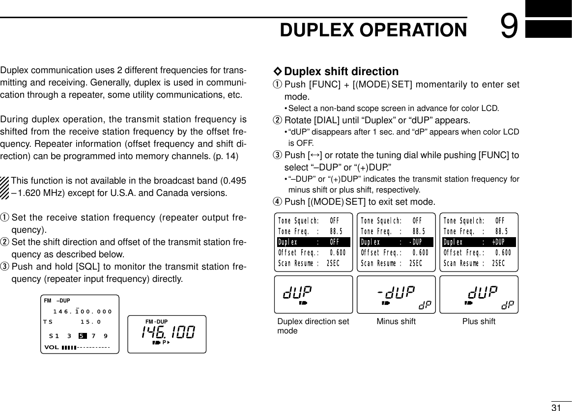 319DUPLEX OPERATIONDuplex communication uses 2 different frequencies for trans-mitting and receiving. Generally, duplex is used in communi-cation through a repeater, some utility communications, etc.During duplex operation, the transmit station frequency isshifted from the receive station frequency by the offset fre-quency. Repeater information (offset frequency and shift di-rection) can be programmed into memory channels. (p. 14)This function is not available in the broadcast band (0.495–1.620 MHz) except for U.S.A. and Canada versions.qSet the receive station frequency (repeater output fre-quency).wSet the shift direction and offset of the transmit station fre-quency as described below.ePush and hold [SQL] to monitor the transmit station fre-quency (repeater input frequency) directly.◊Duplex shift directionqPush [FUNC] + [(MODE)SET] momentarily to enter setmode.•Select a non-band scope screen in advance for color LCD.wRotate [DIAL] until “Duplex”or “dUP”appears.•“dUP”disappears after 1 sec. and “dP”appears when color LCDis OFF.ePush [↔] or rotate the tuning dial while pushing [FUNC] toselect “–DUP”or “(+)DUP.”•“–DUP”or “(+)DUP”indicates the transmit station frequency forminus shift or plus shift, respectively.rPush [(MODE)SET] to exit set mode.Duplex direction set modeTone Squelch:   OFFTone Freq.  :   88.5Duplex      :   OFFOffset Freq.:   0.600 Scan Resume :  2SECTone Squelch:   OFFTone Freq.  :   88.5Duplex      :  -DUPOffset Freq.:   0.600 Scan Resume :  2SECTone Squelch:   OFFTone Freq.  :   88.5Duplex      :  +DUPOffset Freq.:   0.600 Scan Resume :  2SECMinus shift Plus shiftFMPS1 3 5 7 9VOLFM146.100.000TS 15.0  DUP–DUP