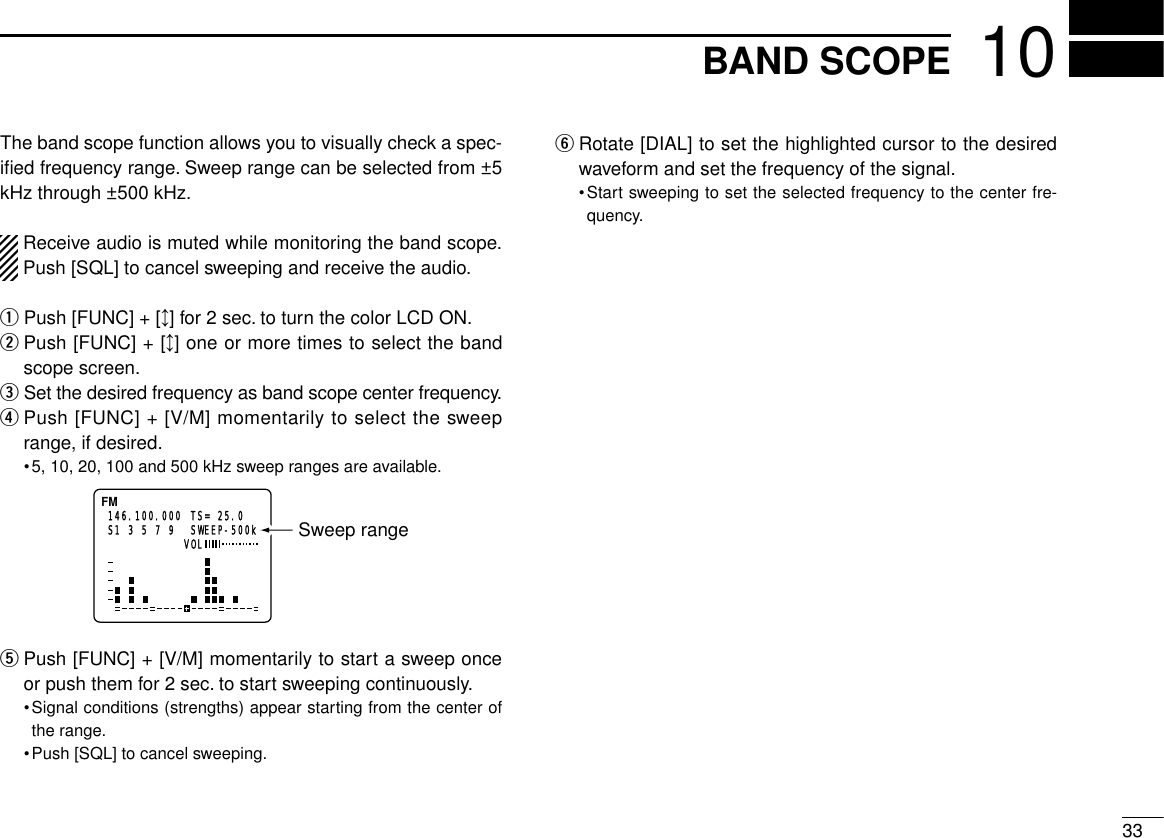 3310BAND SCOPEThe band scope function allows you to visually check a spec-iﬁed frequency range. Sweep range can be selected from ±5kHz through ±500 kHz.Receive audio is muted while monitoring the band scope.Push [SQL] to cancel sweeping and receive the audio.qPush [FUNC] + [↕] for 2 sec. to turn the color LCD ON.wPush [FUNC] + [↕] one or more times to select the bandscope screen.eSet the desired frequency as band scope center frequency.rPush [FUNC] + [V/M] momentarily to select the sweeprange, if desired.•5, 10, 20, 100 and 500 kHz sweep ranges are available.tPush [FUNC] + [V/M] momentarily to start a sweep onceor push them for 2 sec. to start sweeping continuously.•Signal conditions (strengths) appear starting from the center ofthe range.•Push [SQL] to cancel sweeping.yRotate [DIAL] to set the highlighted cursor to the desiredwaveform and set the frequency of the signal.•Start sweeping to set the selected frequency to the center fre-quency.FM146.100.000 TS= 25.0  SWEEP-500kS1 3 5 7 9 VOLSweep range