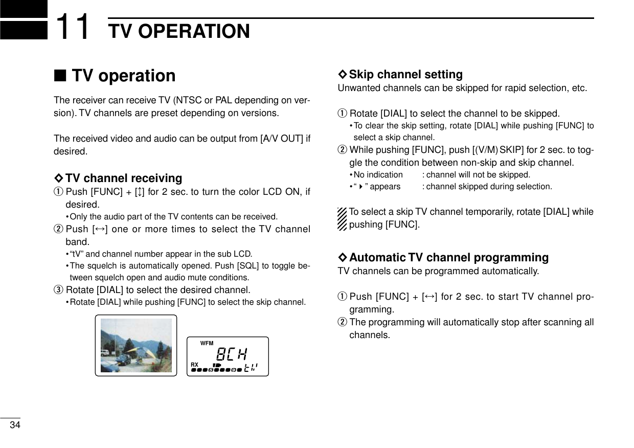 3411 TV OPERATION■TV operationThe receiver can receive TV (NTSC or PAL depending on ver-sion). TV channels are preset depending on versions.The received video and audio can be output from [A/V OUT] ifdesired.◊TV channel receivingqPush [FUNC] + [↕] for 2 sec. to turn the color LCD ON, ifdesired.•Only the audio part of the TV contents can be received.wPush [↔] one or more times to select the TV channelband.•“tV”and channel number appear in the sub LCD.•The squelch is automatically opened. Push [SQL] to toggle be-tween squelch open and audio mute conditions.eRotate [DIAL] to select the desired channel.•Rotate [DIAL] while pushing [FUNC] to select the skip channel.◊Skip channel settingUnwanted channels can be skipped for rapid selection, etc.qRotate [DIAL] to select the channel to be skipped.•To clear the skip setting, rotate [DIAL] while pushing [FUNC] toselect a skip channel.wWhile pushing [FUNC], push [(V/M)SKIP] for 2 sec. to tog-gle the condition between non-skip and skip channel.•No indication  : channel will not be skipped.•“&quot;”appears  : channel skipped during selection.To select a skip TV channel temporarily, rotate [DIAL] whilepushing [FUNC].◊Automatic TV channel programmingTV channels can be programmed automatically.qPush [FUNC] + [↔] for 2 sec. to start TV channel pro-gramming.wThe programming will automatically stop after scanning allchannels.FMWRX