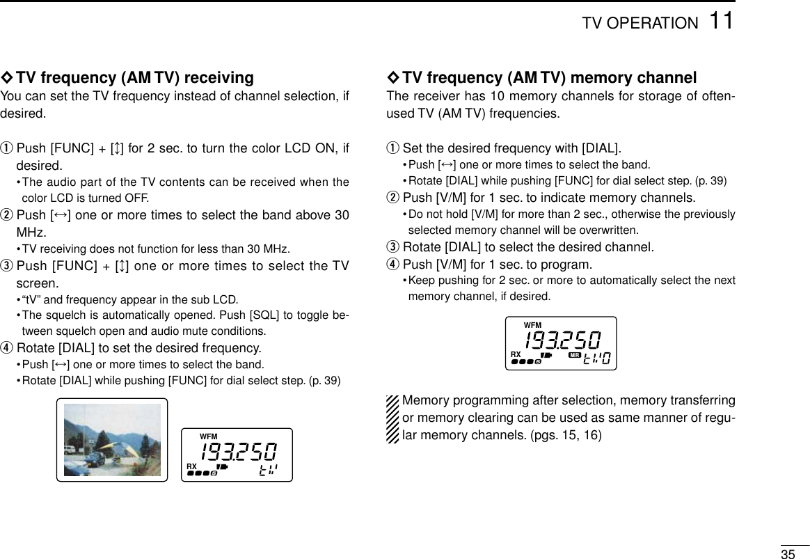 3511TV OPERATION◊TV frequency (AM TV) receivingYou can set the TV frequency instead of channel selection, ifdesired.qPush [FUNC] + [↕] for 2 sec. to turn the color LCD ON, ifdesired.•The audio part of the TV contents can be received when thecolor LCD is turned OFF.wPush [↔] one or more times to select the band above 30MHz.•TV receiving does not function for less than 30 MHz.ePush [FUNC] + [↕] one or more times to select the TVscreen.•“tV”and frequency appear in the sub LCD.•The squelch is automatically opened. Push [SQL] to toggle be-tween squelch open and audio mute conditions.rRotate [DIAL] to set the desired frequency.•Push [↔] one or more times to select the band.•Rotate [DIAL] while pushing [FUNC] for dial select step. (p. 39)◊TV frequency (AM TV) memory channelThe receiver has 10 memory channels for storage of often-used TV (AM TV) frequencies.qSet the desired frequency with [DIAL].•Push [↔] one or more times to select the band.•Rotate [DIAL] while pushing [FUNC] for dial select step. (p. 39)wPush [V/M] for 1 sec. to indicate memory channels.•Do not hold [V/M] for more than 2 sec., otherwise the previouslyselected memory channel will be overwritten.eRotate [DIAL] to select the desired channel.rPush [V/M] for 1 sec. to program.•Keep pushing for 2 sec. or more to automatically select the nextmemory channel, if desired.Memory programming after selection, memory transferringor memory clearing can be used as same manner of regu-lar memory channels. (pgs. 15, 16)FMWRXFMWRX