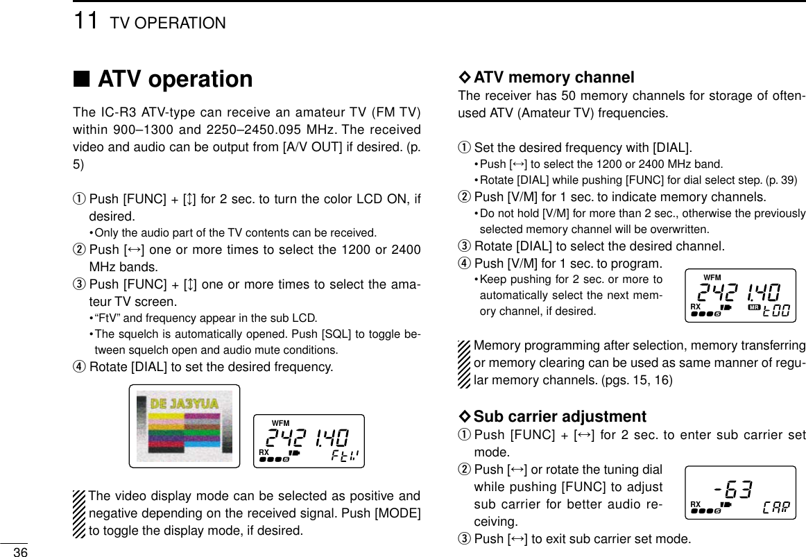 3611 TV OPERATION■ATV operationThe IC-R3 ATV-type can receive an amateur TV (FM TV)within 900–1300 and 2250–2450.095 MHz. The receivedvideo and audio can be output from [A/V OUT] if desired. (p.5)qPush [FUNC] + [↕] for 2 sec. to turn the color LCD ON, ifdesired.•Only the audio part of the TV contents can be received.wPush [↔] one or more times to select the 1200 or 2400MHz bands.ePush [FUNC] + [↕] one or more times to select the ama-teur TV screen.•“FtV”and frequency appear in the sub LCD.•The squelch is automatically opened. Push [SQL] to toggle be-tween squelch open and audio mute conditions.rRotate [DIAL] to set the desired frequency.The video display mode can be selected as positive andnegative depending on the received signal. Push [MODE]to toggle the display mode, if desired.◊ATV memory channelThe receiver has 50 memory channels for storage of often-used ATV (Amateur TV) frequencies.qSet the desired frequency with [DIAL].•Push [↔] to select the 1200 or 2400 MHz band.•Rotate [DIAL] while pushing [FUNC] for dial select step. (p. 39)wPush [V/M] for 1 sec. to indicate memory channels.•Do not hold [V/M] for more than 2 sec., otherwise the previouslyselected memory channel will be overwritten.eRotate [DIAL] to select the desired channel.rPush [V/M] for 1 sec. to program.•Keep pushing for 2 sec. or more toautomatically select the next mem-ory channel, if desired.Memory programming after selection, memory transferringor memory clearing can be used as same manner of regu-lar memory channels. (pgs. 15, 16)◊Sub carrier adjustmentqPush [FUNC] + [↔] for 2 sec. to enter sub carrier setmode.wPush [↔] or rotate the tuning dialwhile pushing [FUNC] to adjustsub carrier for better audio re-ceiving.ePush [↔] to exit sub carrier set mode.FMWRXFMWRXRX