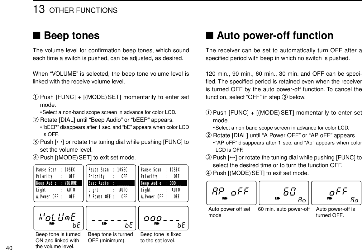 4013 OTHER FUNCTIONS■Beep tonesThe volume level for confirmation beep tones, which soundeach time a switch is pushed, can be adjusted, as desired.When “VOLUME”is selected, the beep tone volume level islinked with the receive volume level.qPush [FUNC] + [(MODE)SET] momentarily to enter setmode.•Select a non-band scope screen in advance for color LCD.wRotate [DIAL] until “Beep Audio”or “bEEP”appears.•“bEEP”disappears after 1 sec. and “bE”appears when color LCDis OFF.ePush [↔] or rotate the tuning dial while pushing [FUNC] toset the volume level.rPush [(MODE)SET] to exit set mode.■Auto power-off functionThe receiver can be set to automatically turn OFF after aspeciﬁed period with beep in which no switch is pushed.120 min., 90 min., 60 min., 30 min. and OFF can be speci-ﬁed. The speciﬁed period is retained even when the receiveris turned OFF by the auto power-off function. To cancel thefunction, select “OFF”in step ebelow.qPush [FUNC] + [(MODE)SET] momentarily to enter setmode.•Select a non-band scope screen in advance for color LCD.wRotate [DIAL] until “A.Power OFF”or “AP oFF”appears.•“AP oFF”disappears after 1 sec. and “Ao”appears when colorLCD is OFF.ePush [↔] or rotate the tuning dial while pushing [FUNC] toselect the desired time or to turn the function OFF.rPush [(MODE)SET] to exit set mode.60 min. auto power-offAuto power off setmode Auto power-off isturned OFF.Beep tone is turnedOFF (minimum).Beep tone is turned ON and linked with the volume level.Beep tone is fixed to the set level.Pause Scan  : 10SECPriority    :   OFFBeep Audio  : VOLUMELight       :  AUTOA.Power OFF :   OFFPause Scan  : 10SECPriority    :   OFFBeep Audio  : ______Light       :  AUTOA.Power OFF :   OFFPause Scan  : 10SECPriority    :   OFFBeep Audio  : OOO___Light       :  AUTOA.Power OFF :   OFF
