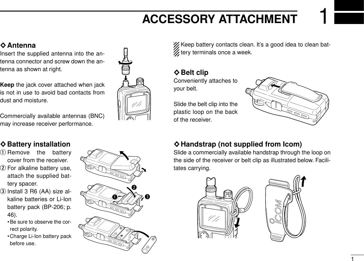 11ACCESSORY ATTACHMENT◊AntennaInsert the supplied antenna into the an-tenna connector and screw down the an-tenna as shown at right.Keep the jack cover attached when jackis not in use to avoid bad contacts fromdust and moisture.Commercially available antennas (BNC)may increase receiver performance.◊Battery installationqRemove the batterycover from the receiver.wFor alkaline battery use,attach the supplied bat-tery spacer.eInstall 3 R6 (AA) size al-kaline batteries or Li-Ionbattery pack (BP-206; p.46).•Be sure to observe the cor-rect polarity.•Charge Li-Ion battery packbefore use.Keep battery contacts clean. It’s a good idea to clean bat-tery terminals once a week.◊Belt clipConveniently attaches toyour belt.Slide the belt clip into theplastic loop on the backof the receiver.◊Handstrap (not supplied from Icom)Slide a commercially available handstrap through the loop onthe side of the receiver or belt clip as illustrated below. Facili-tates carrying.qwe