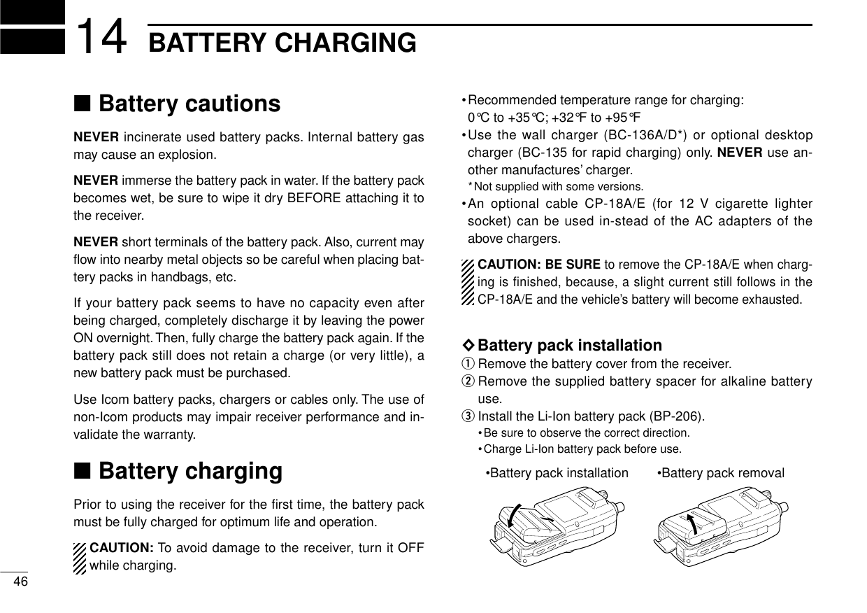 ■Battery cautionsNEVER incinerate used battery packs. Internal battery gasmay cause an explosion.NEVER immerse the battery pack in water. If the battery packbecomes wet, be sure to wipe it dry BEFORE attaching it tothe receiver.NEVER short terminals of the battery pack. Also, current mayﬂow into nearby metal objects so be careful when placing bat-tery packs in handbags, etc.If your battery pack seems to have no capacity even afterbeing charged, completely discharge it by leaving the powerON overnight. Then, fully charge the battery pack again. If thebattery pack still does not retain a charge (or very little), anew battery pack must be purchased.Use Icom battery packs, chargers or cables only. The use ofnon-Icom products may impair receiver performance and in-validate the warranty.■Battery chargingPrior to using the receiver for the ﬁrst time, the battery packmust be fully charged for optimum life and operation.CAUTION: To avoid damage to the receiver, turn it OFFwhile charging.•Recommended temperature range for charging:0°C to +35°C; +32°F to +95°F•Use the wall charger (BC-136A/D*) or optional desktopcharger (BC-135 for rapid charging) only. NEVER use an-other manufactures’charger.*Not supplied with some versions.•An optional cable CP-18A/E (for 12 V cigarette lightersocket) can be used in-stead of the AC adapters of theabove chargers.CAUTION:BE SURE to remove the CP-18A/E when charg-ing is finished, because, a slight current still follows in theCP-18A/E and the vehicle’s battery will become exhausted.◊Battery pack installationqRemove the battery cover from the receiver.wRemove the supplied battery spacer for alkaline batteryuse.eInstall the Li-Ion battery pack (BP-206).•Be sure to observe the correct direction.•Charge Li-Ion battery pack before use.•Battery pack installation •Battery pack removal14 BATTERY CHARGING46