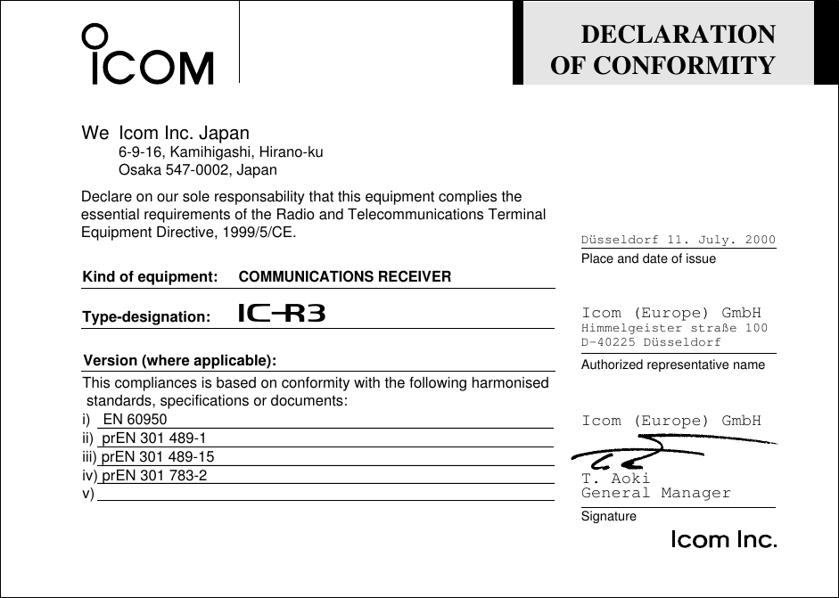 DECLARATIONOF CONFORMITYWe Icom Inc. Japan6-9-16, Kamihigashi, Hirano-kuOsaka 547-0002, JapanType-designation:       iC-r3Version (where applicable):Kind of equipment:     COMMUNICATIONS RECEIVERThis compliances is based on conformity with the following harmonised standards, specifications or documents:i)   EN 60950ii)  prEN 301 489-1iii) prEN 301 489-15iv) prEN 301 783-2v)SignatureAuthorized representative namePlace and date of issueT. AokiGeneral ManagerIcom (Europe) GmbHHimmelgeister straße 100D-40225 DüsseldorfDüsseldorf 11. July. 2000Icom (Europe) GmbHDeclare on our sole responsability that this equipment complies theessential requirements of the Radio and Telecommunications Terminal Equipment Directive, 1999/5/CE.