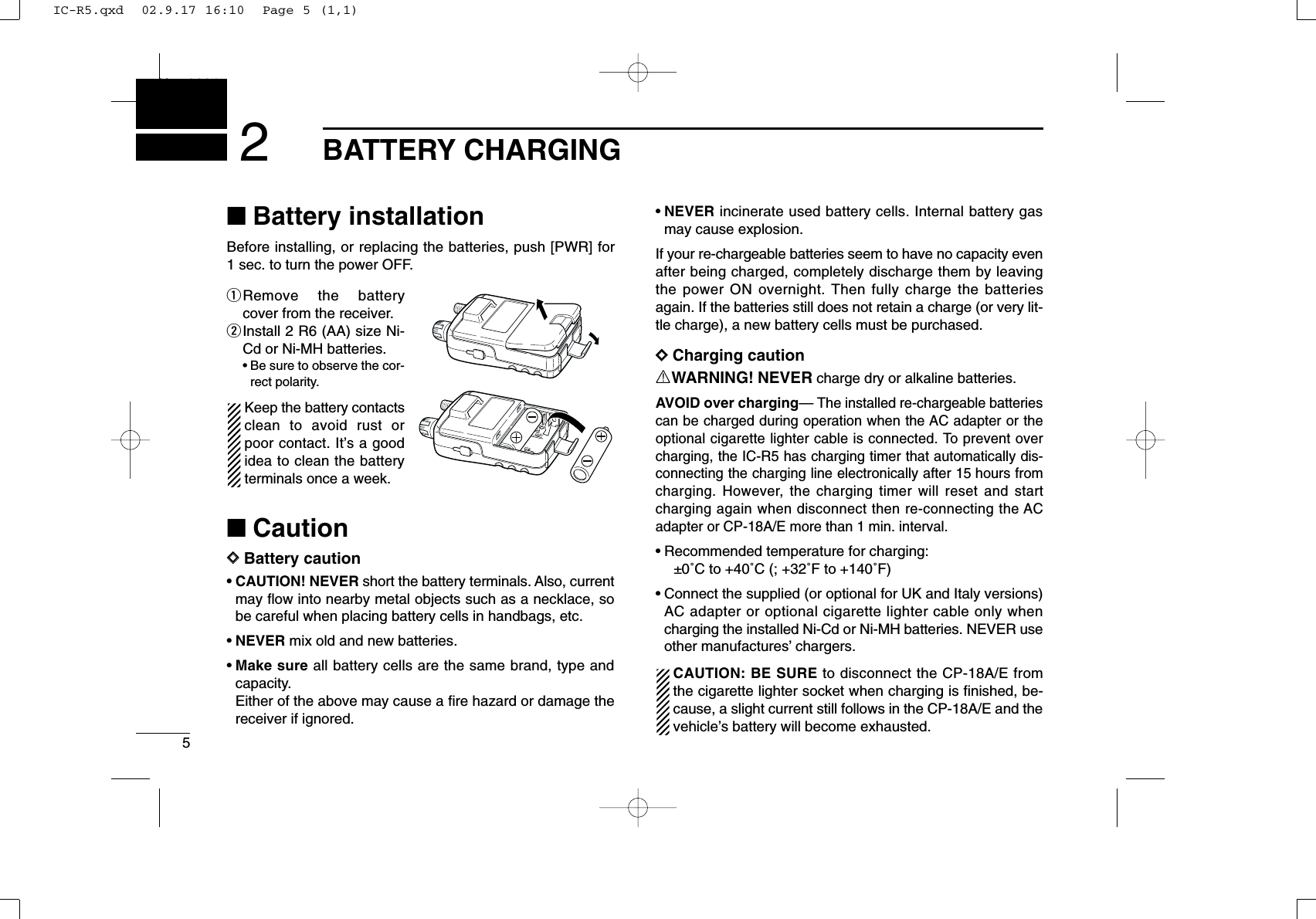 5BATTERY CHARGINGNew20012■Battery installationBefore installing, or replacing the batteries, push [PWR] for1 sec. to turn the power OFF.qRemove the batterycover from the receiver.wInstall 2 R6 (AA) size Ni-Cd or Ni-MH batteries.•Be sure to observe the cor-rect polarity.Keep the battery contactsclean to avoid rust orpoor contact. It’s a goodidea to clean the batteryterminals once a week.■CautionDDBattery caution•CAUTION! NEVER short the battery terminals. Also, currentmay ﬂow into nearby metal objects such as a necklace, sobe careful when placing battery cells in handbags, etc.•NEVER mix old and new batteries.•Make sure all battery cells are the same brand, type andcapacity.Either of the above may cause a ﬁre hazard or damage thereceiver if ignored.•NEVER incinerate used battery cells. Internal battery gasmay cause explosion.If your re-chargeable batteries seem to have no capacity evenafter being charged, completely discharge them by leavingthe power ON overnight. Then fully charge the batteriesagain. If the batteries still does not retain a charge (or very lit-tle charge), a new battery cells must be purchased.DDCharging cautionRWARNING! NEVER charge dry or alkaline batteries. AVOID over charging— The installed re-chargeable batteriescan be charged during operation when the AC adapter or theoptional cigarette lighter cable is connected. To prevent overcharging, the IC-R5 has charging timer that automatically dis-connecting the charging line electronically after 15 hours fromcharging. However, the charging timer will reset and startcharging again when disconnect then re-connecting the ACadapter or CP-18A/E more than 1 min. interval.•Recommended temperature for charging:±0˚C to +40˚C (; +32˚F to +140˚F)•Connect the supplied (or optional for UK and Italy versions)AC adapter or optional cigarette lighter cable only whencharging the installed Ni-Cd or Ni-MH batteries. NEVER useother manufactures’chargers.CAUTION: BE SURE to disconnect the CP-18A/E fromthe cigarette lighter socket when charging is ﬁnished, be-cause, a slight current still follows in the CP-18A/E and thevehicle’s battery will become exhausted.IC-R5.qxd  02.9.17 16:10  Page 5 (1,1)