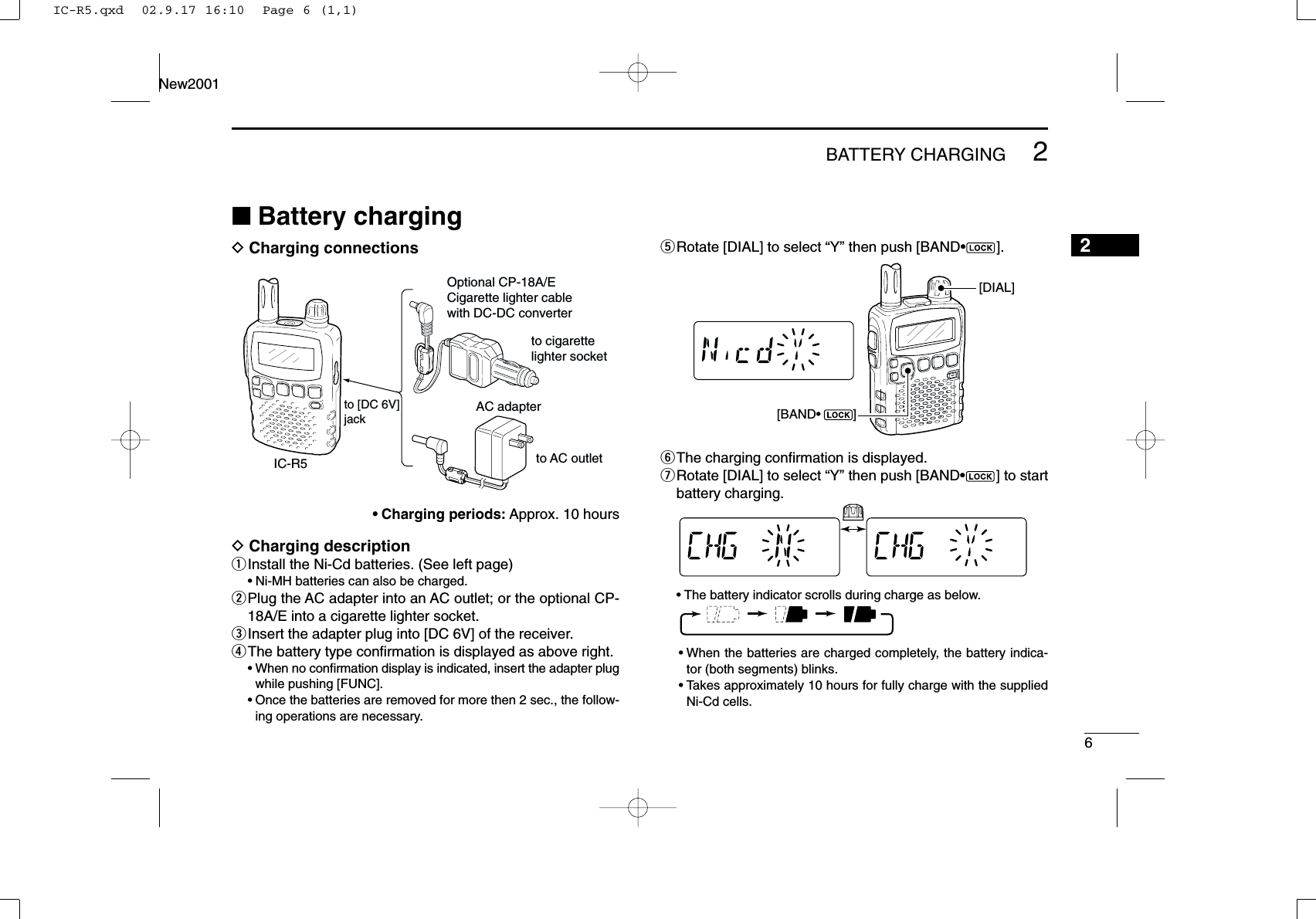 62BATTERY CHARGINGNew20012■Battery chargingDCharging connections•Charging periods: Approx. 10 hoursDCharging descriptionqInstall the Ni-Cd batteries. (See left page)•Ni-MH batteries can also be charged.wPlug the AC adapter into an AC outlet; or the optional CP-18A/E into a cigarette lighter socket.eInsert the adapter plug into [DC 6V] of the receiver.rThe battery type conﬁrmation is displayed as above right.•When no conﬁrmation display is indicated, insert the adapter plugwhile pushing [FUNC].•Once the batteries are removed for more then 2 sec., the follow-ing operations are necessary.tRotate [DIAL] to select “Y” then push [BAND•].yThe charging conﬁrmation is displayed.uRotate [DIAL] to select “Y” then push [BAND•] to startbattery charging.•The battery indicator scrolls during charge as below.•When the batteries are charged completely, the battery indica-tor (both segments) blinks.•Takes approximately 10 hours for fully charge with the suppliedNi-Cd cells.[BAND•         ][DIAL]IC-R5to [DC 6V]jackOptional CP-18A/ECigarette lighter cable with DC-DC converterAC adapterto cigarette lighter socketto AC outletIC-R5.qxd  02.9.17 16:10  Page 6 (1,1)