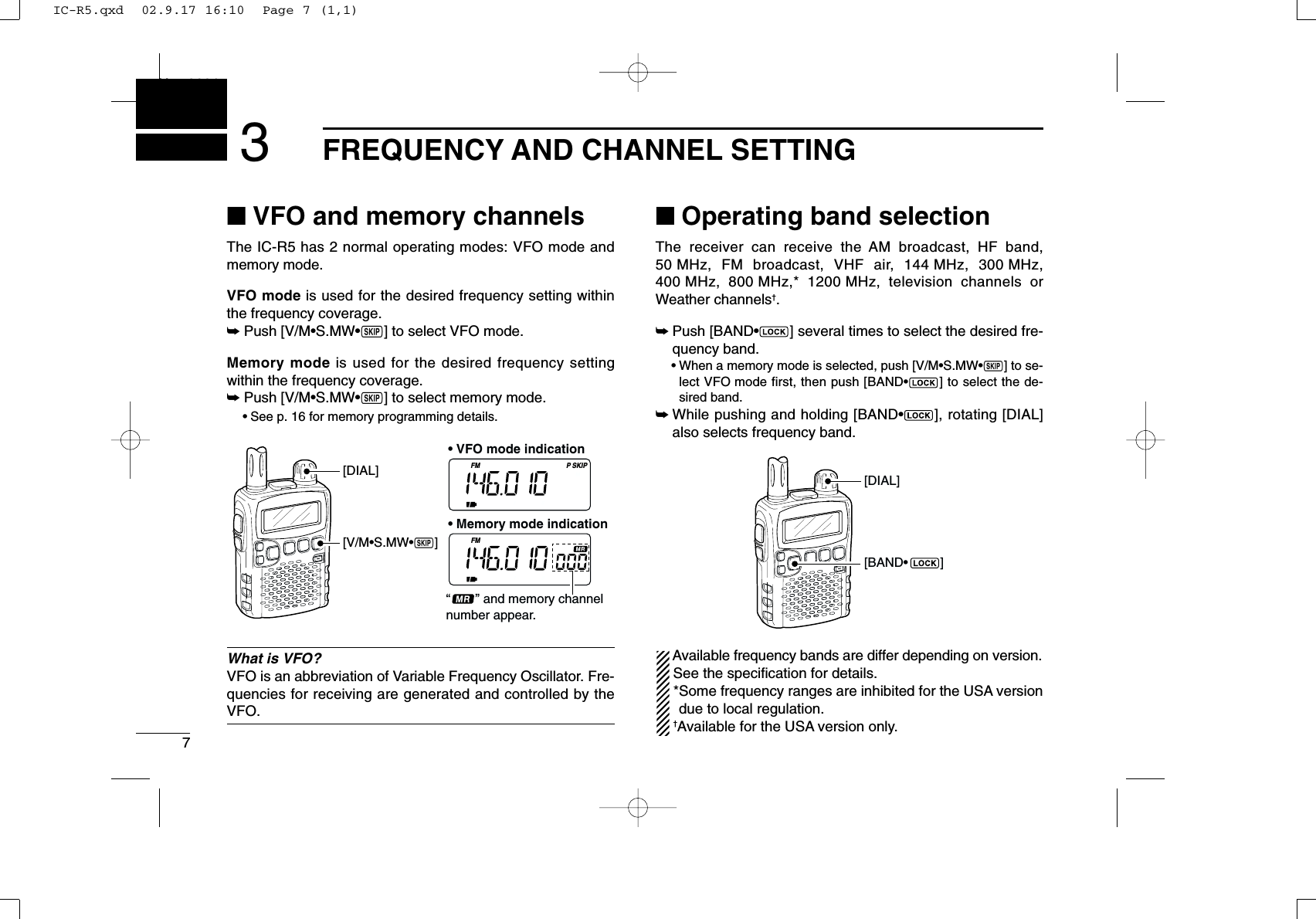 7FREQUENCY AND CHANNEL SETTINGNew20013■VFO and memory channelsThe IC-R5 has 2 normal operating modes: VFO mode andmemory mode.VFO mode is used for the desired frequency setting withinthe frequency coverage.➥Push [V/M•S.MW•~] to select VFO mode.Memory mode is used for the desired frequency settingwithin the frequency coverage.➥Push [V/M•S.MW•~] to select memory mode.•See p. 16 for memory programming details.What is VFO?VFO is an abbreviation of Variable Frequency Oscillator. Fre-quencies for receiving are generated and controlled by theVFO.■Operating band selectionThe receiver can receive the AM broadcast, HF band,50 MHz, FM broadcast, VHF air, 144 MHz, 300 MHz,400 MHz, 800 MHz,* 1200 MHz, television channels orWeather channels†.➥Push [BAND•] several times to select the desired fre-quency band.•When a memory mode is selected, push [V/M•S.MW•~] to se-lect VFO mode first, then push [BAND•] to select the de-sired band.➥While pushing and holding [BAND•], rotating [DIAL]also selects frequency band.Available frequency bands are differ depending on version.See the speciﬁcation for details.*Some frequency ranges are inhibited for the USA versiondue to local regulation.†Available for the USA version only.[BAND•         ][DIAL]FM SKIPPFM[DIAL][V/M•S.MW•~]“       ” and memory channel number appear.• VFO mode indication• Memory mode indicationIC-R5.qxd  02.9.17 16:10  Page 7 (1,1)