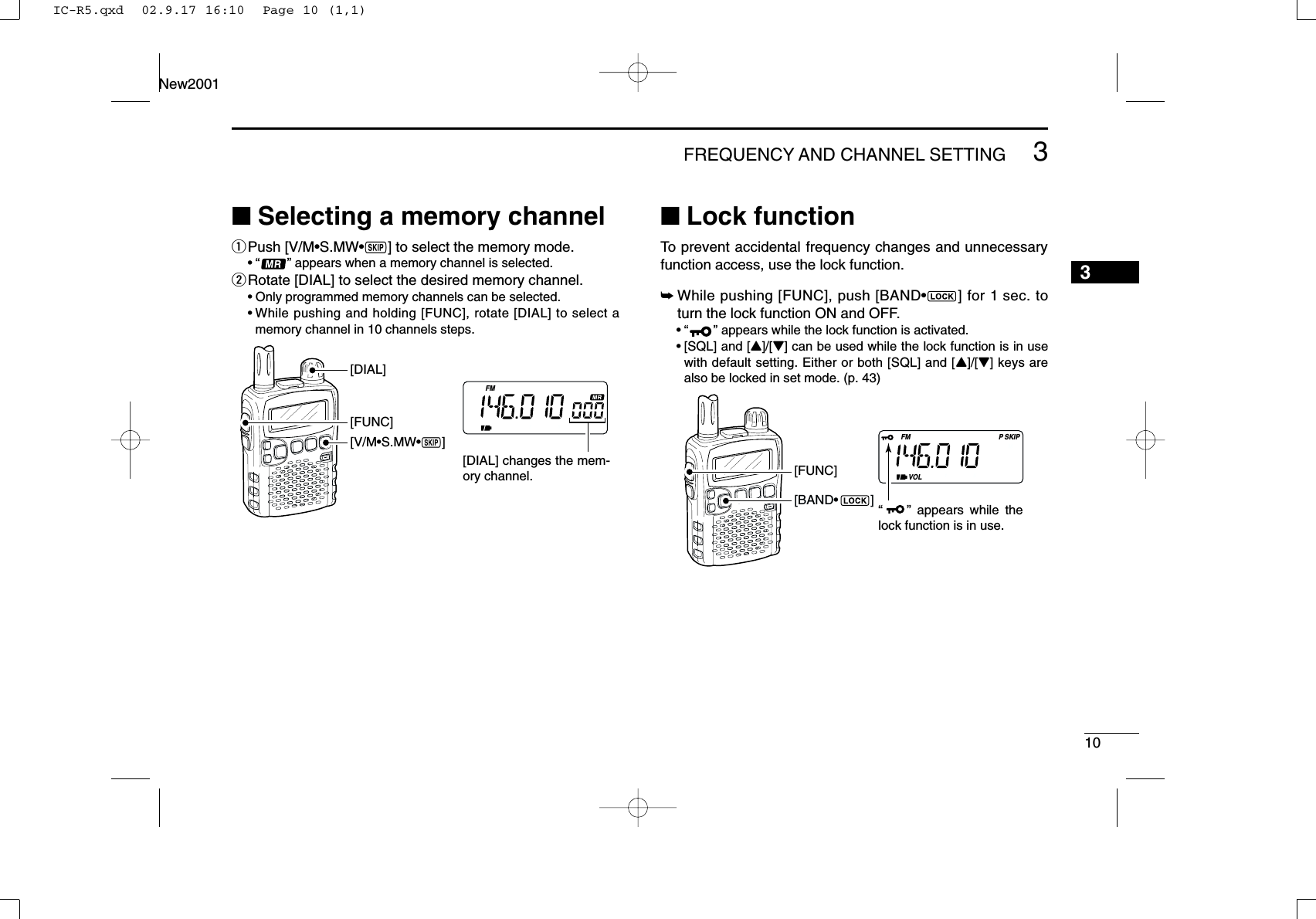 103FREQUENCY AND CHANNEL SETTING New20013■Selecting a memory channelqPush [V/M•S.MW•~] to select the memory mode.•“ ” appears when a memory channel is selected.wRotate [DIAL] to select the desired memory channel.•Only programmed memory channels can be selected.•While pushing and holding [FUNC], rotate [DIAL] to select amemory channel in 10 channels steps.■Lock functionTo prevent accidental frequency changes and unnecessaryfunction access, use the lock function. ➥While pushing [FUNC], push [BAND•] for 1 sec. toturn the lock function ON and OFF.•“ ” appears while the lock function is activated.•[SQL] and [Y]/[Z] can be used while the lock function is in usewith default setting. Either or both [SQL] and [Y]/[Z] keys arealso be locked in set mode. (p. 43)FMVOLSKIPP[FUNC]“    ” appears while the lock function is in use.[BAND•         ]FM[V/M•S.MW•~][DIAL][FUNC][DIAL] changes the mem-ory channel.IC-R5.qxd  02.9.17 16:10  Page 10 (1,1)