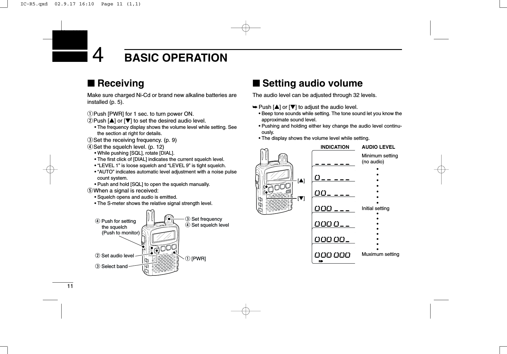 11BASIC OPERATIONNew20014■ReceivingMake sure charged Ni-Cd or brand new alkaline batteries areinstalled (p. 5).qPush [PWR] for 1 sec. to turn power ON.wPush [Y] or [Z] to set the desired audio level. •The frequency display shows the volume level while setting. Seethe section at right for details.eSet the receiving frequency. (p. 9)rSet the squelch level. (p. 12)•While pushing [SQL], rotate [DIAL].•The ﬁrst click of [DIAL] indicates the current squelch level.•“LEVEL 1” is loose squelch and “LEVEL 9” is tight squelch.•“AUTO” indicates automatic level adjustment with a noise pulsecount system.•Push and hold [SQL] to open the squelch manually.tWhen a signal is received:•Squelch opens and audio is emitted.•The S-meter shows the relative signal strength level.■Setting audio volumeThe audio level can be adjusted through 32 levels.➥Push [Y] or [Z] to adjust the audio level. •Beep tone sounds while setting. The tone sound let you know theapproximate sound level.•Pushing and holding either key change the audio level continu-ously.•The display shows the volume level while setting.[Z][Y]INDICATION AUDIO LEVELMinimum setting(no audio)Muximum settingInitial settingq [PWR]e Set frequencyr Set squelch levelw Set audio levele Select bandr Push for setting    the squelch    (Push to monitor)IC-R5.qxd  02.9.17 16:10  Page 11 (1,1)