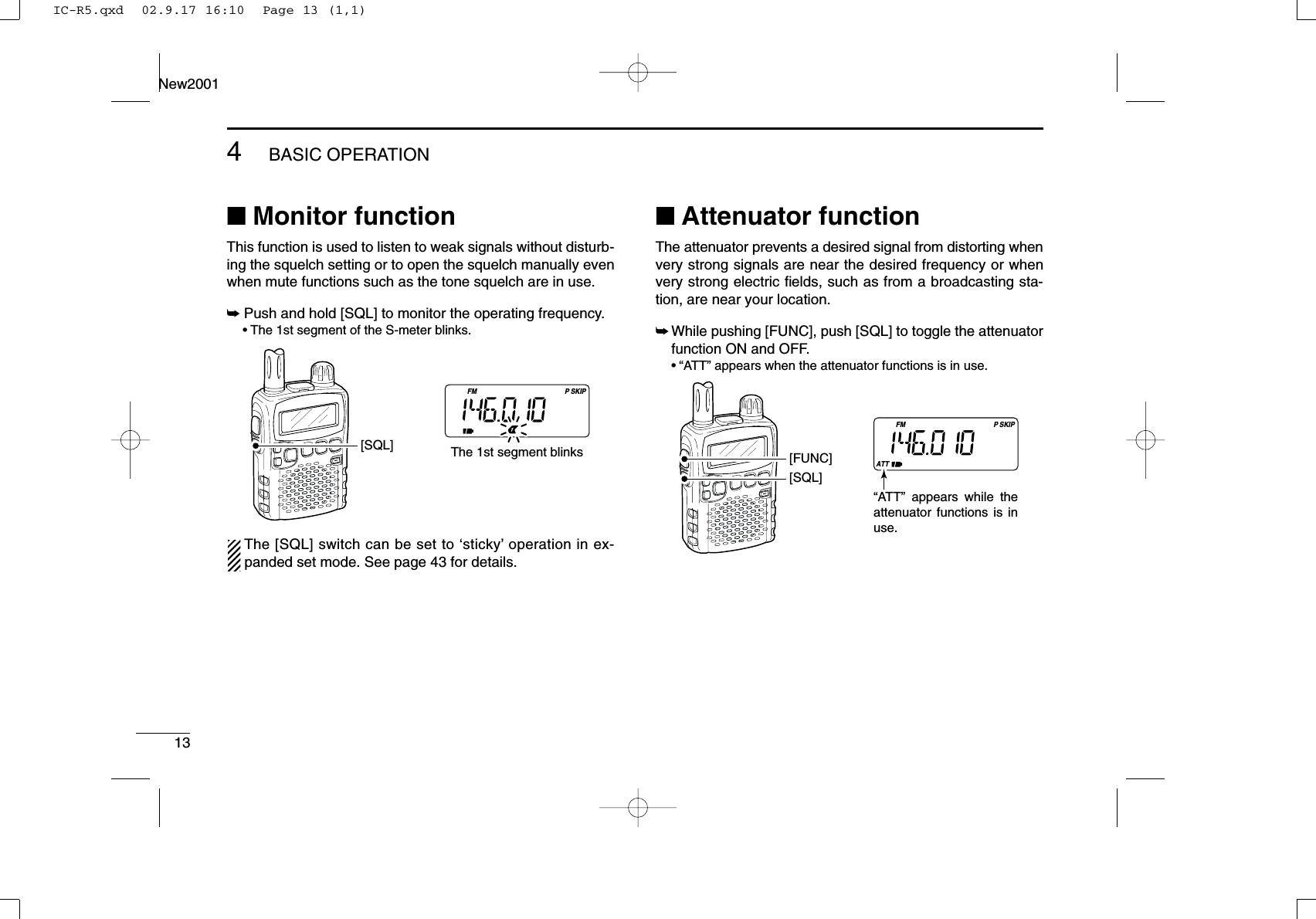 ■Monitor functionThis function is used to listen to weak signals without disturb-ing the squelch setting or to open the squelch manually evenwhen mute functions such as the tone squelch are in use.➥Push and hold [SQL] to monitor the operating frequency.•The 1st segment of the S-meter blinks.The [SQL] switch can be set to ‘sticky’operation in ex-panded set mode. See page 43 for details.■Attenuator functionThe attenuator prevents a desired signal from distorting whenvery strong signals are near the desired frequency or whenvery strong electric ﬁelds, such as from a broadcasting sta-tion, are near your location.➥While pushing [FUNC], push [SQL] to toggle the attenuatorfunction ON and OFF.•“ATT” appears when the attenuator functions is in use.FMATTSKIPP[SQL][FUNC]“ATT” appears while the attenuator functions is in use.FM SKIPP[SQL] The 1st segment blinks134BASIC OPERATIONNew2001IC-R5.qxd  02.9.17 16:10  Page 13 (1,1)