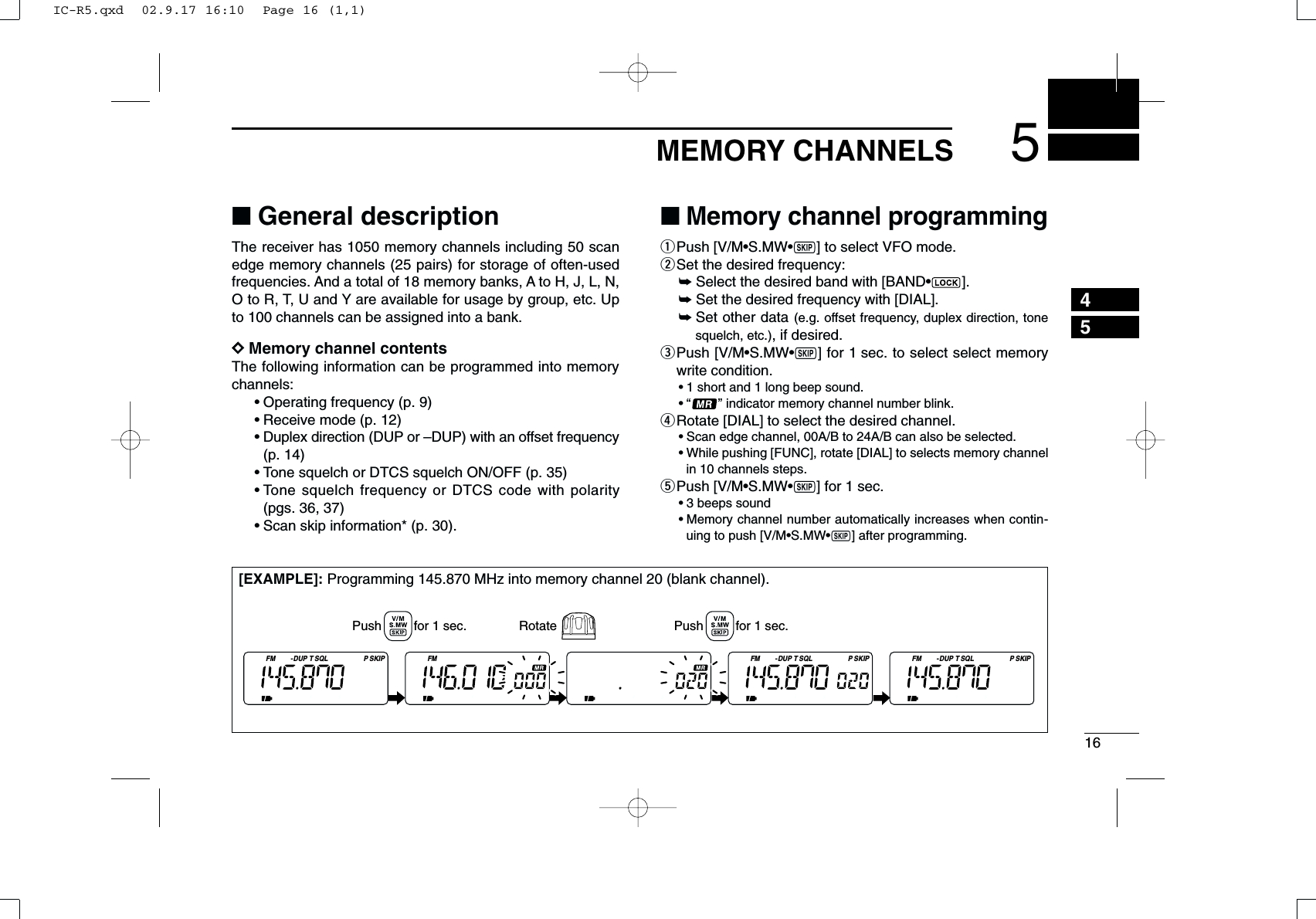 165MEMORY CHANNELS45■General descriptionThe receiver has 1050 memory channels including 50 scanedge memory channels (25 pairs) for storage of often-usedfrequencies. And a total of 18 memory banks, A to H, J, L, N,O to R, T, U and Y are available for usage by group, etc. Upto 100 channels can be assigned into a bank.DDMemory channel contentsThe following information can be programmed into memorychannels:•Operating frequency (p. 9)•Receive mode (p. 12)•Duplex direction (DUP or –DUP) with an offset frequency(p. 14)•Tone squelch or DTCS squelch ON/OFF (p. 35)•Tone squelch frequency or DTCS code with polarity(pgs. 36, 37)•Scan skip information* (p. 30). ■Memory channel programmingqPush [V/M•S.MW•~] to select VFO mode.wSet the desired frequency:➥Select the desired band with [BAND•].➥Set the desired frequency with [DIAL].➥Set other data (e.g. offset frequency, duplex direction, tonesquelch, etc.), if desired.ePush [V/M•S.MW•~] for 1 sec. to select select memorywrite condition.•1 short and 1 long beep sound.•“ ” indicator memory channel number blink.rRotate [DIAL] to select the desired channel.•Scan edge channel, 00A/B to 24A/B can also be selected.•While pushing [FUNC], rotate [DIAL] to selects memory channelin 10 channels steps.tPush [V/M•S.MW•~] for 1 sec.•3 beeps sound•Memory channel number automatically increases when contin-uing to push [V/M•S.MW•~] after programming.[EXAMPLE]: Programming 145.870 MHz into memory channel 20 (blank channel).FM DUP SQL SKIPTP FM FM DUP SQL SKIPTPFM DUP SQL SKIPTPPush         for 1 sec. Push         for 1 sec.RotateIC-R5.qxd  02.9.17 16:10  Page 16 (1,1)
