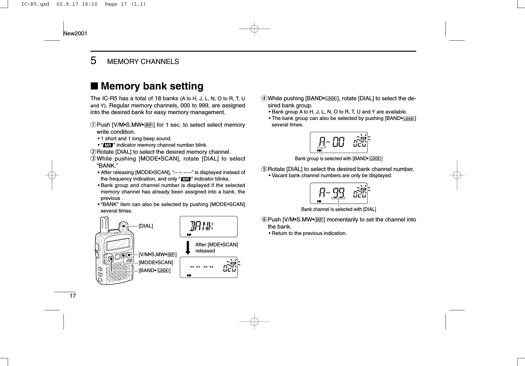 175MEMORY CHANNELSNew2001■Memory bank settingThe IC-R5 has a total of 18 banks (A to H, J, L, N, O to R, T, Uand Y). Regular memory channels, 000 to 999, are assignedinto the desired bank for easy memory management.qPush [V/M•S.MW•~] for 1 sec. to select select memorywrite condition.•1 short and 1 long beep sound.•“ ” indicator memory channel number blink.wRotate [DIAL] to select the desired memory channel.eWhile pushing [MODE•SCAN], rotate [DIAL] to select“BANK.”•After releasing [MODE•SCAN], “-- -- -- --” is displayed instead ofthe frequency indication, and only “” indicator blinks.•Bank group and channel number is displayed if the selectedmemory channel has already been assigned into a bank, theprevious .•“BANK” item can also be selected by pushing [MODE•SCAN]several times.rWhile pushing [BAND•], rotate [DIAL] to select the de-sired bank group.•Bank group A to H, J, L, N, O to R, T, U and Y are available.•The bank group can also be selected by pushing [BAND•]several times.tRotate [DIAL] to select the desired bank channel number.•Vacant bank channel numbers are only be displayed.yPush [V/M•S.MW•~] momentarily to set the channel intothe bank.•Return to the previous indication.Bank channel is selected with [DIAL]Bank group is selected with [BAND•          ][V/M•S.MW•~][MODE•SCAN][DIAL]After [MDE•SCAN] released[BAND•         ]IC-R5.qxd  02.9.17 16:10  Page 17 (1,1)