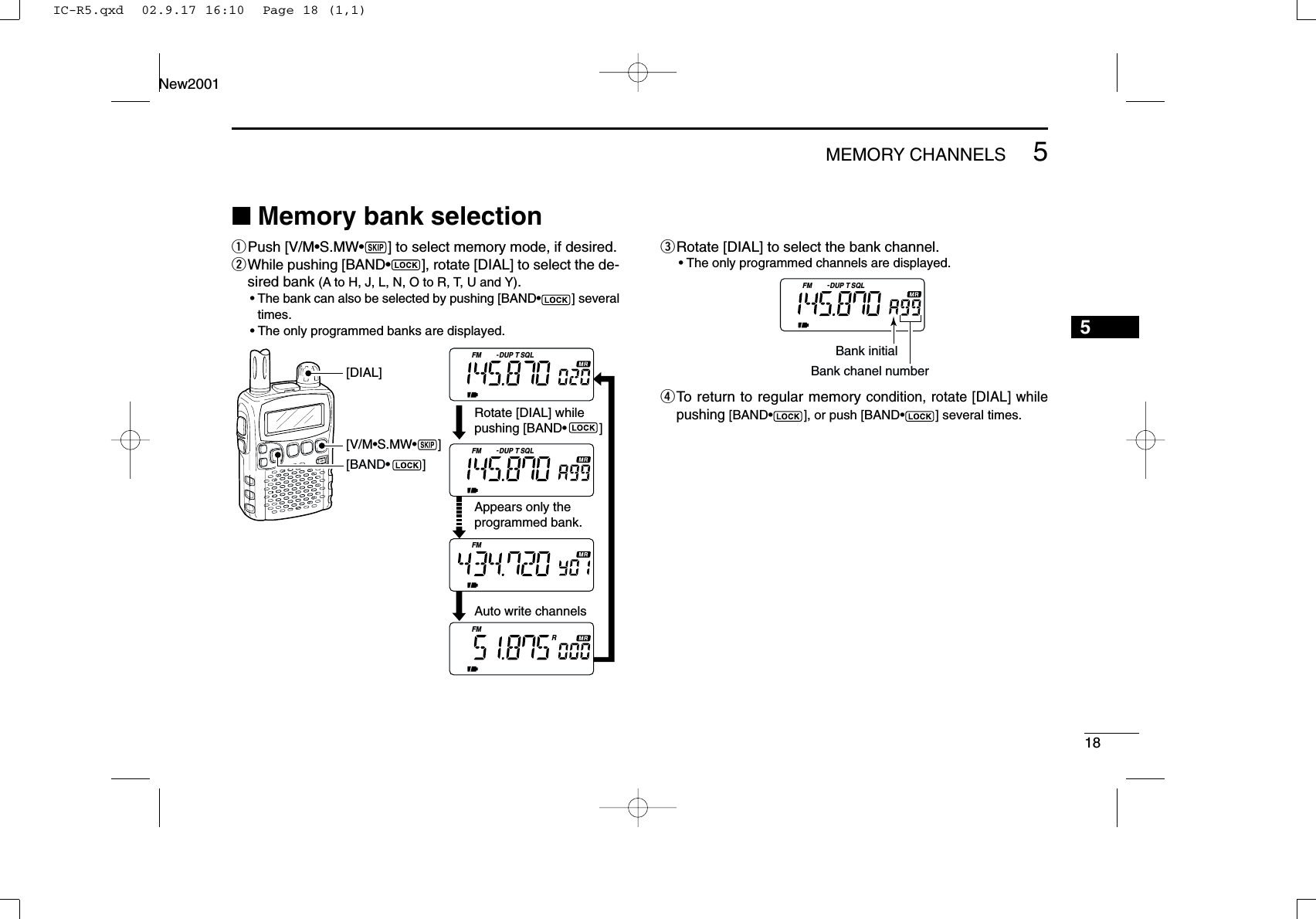 185MEMORY CHANNELSNew20015■Memory bank selectionqPush [V/M•S.MW•~] to select memory mode, if desired.wWhile pushing [BAND•], rotate [DIAL] to select the de-sired bank (A to H, J, L, N, O to R, T, U and Y).•The bank can also be selected by pushing [BAND•] severaltimes.•The only programmed banks are displayed.eRotate [DIAL] to select the bank channel.•The only programmed channels are displayed.rTo return to regular memory condition, rotate [DIAL] whilepushing [BAND•], or push [BAND•] several times.FM DUP SQLTBank initialBank chanel numberFM DUP SQLTFM DUP SQLTFMFMR[V/M•S.MW•~][DIAL][BAND•         ]Rotate [DIAL] while pushing [BAND•         ]Appears only the programmed bank. Auto write channelsIC-R5.qxd  02.9.17 16:10  Page 18 (1,1)