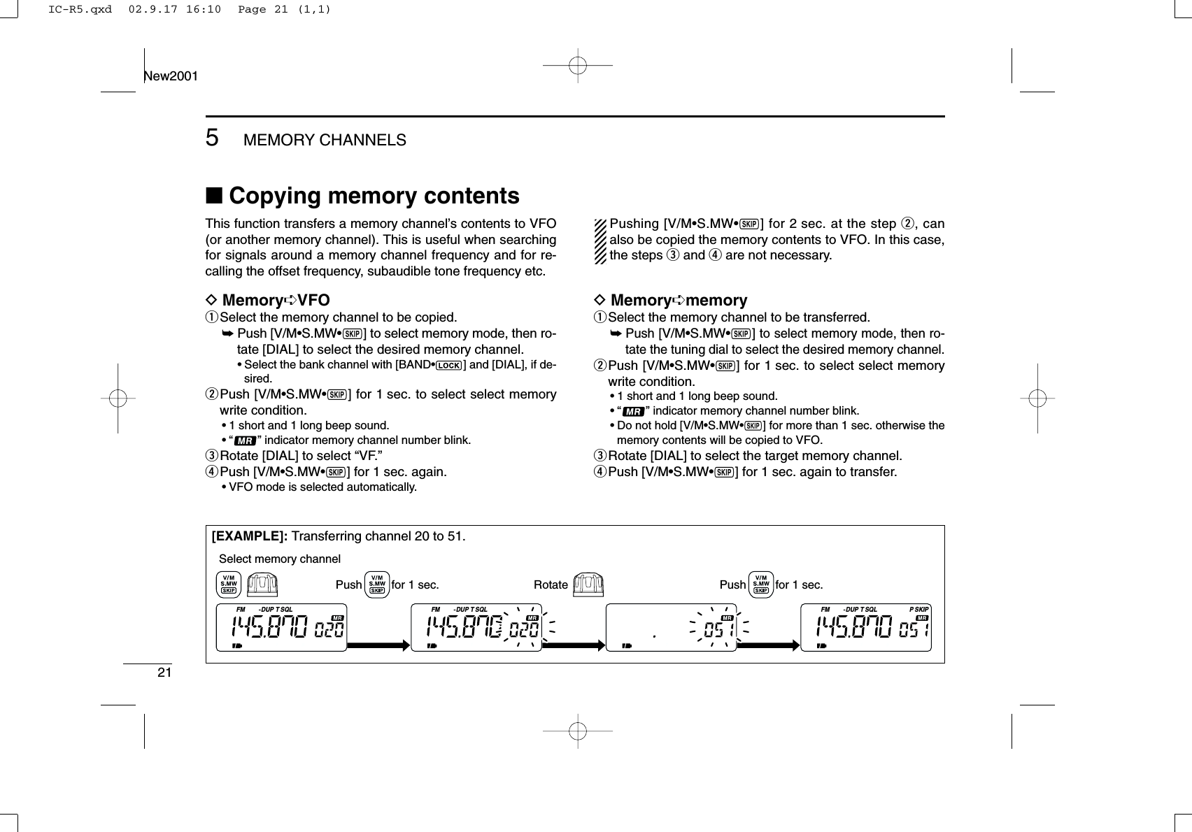 215MEMORY CHANNELSNew2001■Copying memory contentsThis function transfers a memory channel’s contents to VFO(or another memory channel). This is useful when searchingfor signals around a memory channel frequency and for re-calling the offset frequency, subaudible tone frequency etc.DMemory➪VFOqSelect the memory channel to be copied.➥Push [V/M•S.MW•~] to select memory mode, then ro-tate [DIAL] to select the desired memory channel.•Select the bank channel with [BAND•] and [DIAL], if de-sired.wPush [V/M•S.MW•~] for 1 sec. to select select memorywrite condition.•1 short and 1 long beep sound.•“ ” indicator memory channel number blink.eRotate [DIAL] to select “VF.” rPush [V/M•S.MW•~] for 1 sec. again.•VFO mode is selected automatically.Pushing [V/M•S.MW•~] for 2 sec. at the step w, canalso be copied the memory contents to VFO. In this case,the steps eand rare not necessary.DMemory➪memoryqSelect the memory channel to be transferred.➥Push [V/M•S.MW•~] to select memory mode, then ro-tate the tuning dial to select the desired memory channel.wPush [V/M•S.MW•~] for 1 sec. to select select memorywrite condition.•1 short and 1 long beep sound.•“ ” indicator memory channel number blink.•Do not hold [V/M•S.MW•~] for more than 1 sec. otherwise thememory contents will be copied to VFO.eRotate [DIAL] to select the target memory channel.rPush [V/M•S.MW•~] for 1 sec. again to transfer.[EXAMPLE]: Transferring channel 20 to 51.FM DUP SQLTFM DUP SQLTFM DUP SQL SKIPTPPush         for 1 sec. RotateSelect memory channelPush         for 1 sec.IC-R5.qxd  02.9.17 16:10  Page 21 (1,1)