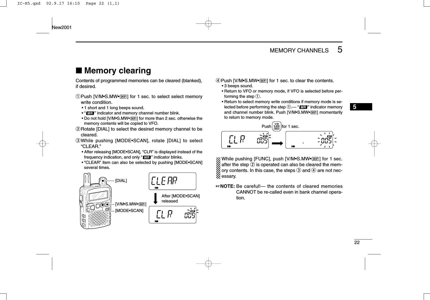 225MEMORY CHANNELSNew20015■Memory clearingContents of programmed memories can be cleared (blanked),if desired.qPush [V/M•S.MW•~] for 1 sec. to select select memorywrite condition.•1 short and 1 long beeps sound.•“ ” indicator and memory channel number blink.•Do not hold [V/M•S.MW•~] for more than 2 sec. otherwise thememory contents will be copied to VFO.wRotate [DIAL] to select the desired memory channel to becleared.eWhile pushing [MODE•SCAN], rotate [DIAL] to select“CLEAR.”•After releasing [MODE•SCAN], “CLR” is displayed instead of thefrequency indication, and only “” indicator blinks.•“CLEAR” item can also be selected by pushing [MODE•SCAN]several times.rPush [V/M•S.MW•~] for 1 sec. to clear the contents.•3 beeps sound.•Return to VFO or memory mode, if VFO is selected before per-forming the step q.•Return to select memory write conditions if memory mode is se-lected before performing the step q.— “” indicator memoryand channel number blink. Push [V/M•S.MW•~] momentarilyto return to memory mode.While pushing [FUNC], push [V/M•S.MW•~] for 1 sec.after the step wis operated can also be cleared the mem-ory contents. In this case, the steps eand rare not nec-essary.☞NOTE: Be careful!— the contents of cleared memoriesCANNOT be re-called even in bank channel opera-tion.Push         for 1 sec.[V/M•S.MW•~][MODE•SCAN][DIAL]After [MODE•SCAN] releasedIC-R5.qxd  02.9.17 16:10  Page 22 (1,1)