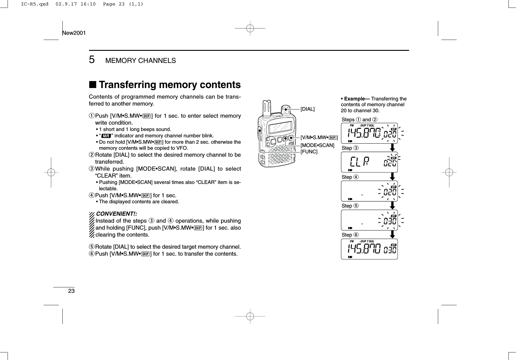 235MEMORY CHANNELSNew2001■Transferring memory contentsContents of programmed memory channels can be trans-ferred to another memory. qPush [V/M•S.MW•~] for 1 sec. to enter select memorywrite condition.•1 short and 1 long beeps sound.•“ ” indicator and memory channel number blink.•Do not hold [V/M•S.MW•~] for more than 2 sec. otherwise thememory contents will be copied to VFO.wRotate [DIAL] to select the desired memory channel to betransferred.eWhile pushing [MODE•SCAN], rotate [DIAL] to select“CLEAR” item.•Pushing [MODE•SCAN] several times also “CLEAR” item is se-lectable.rPush [V/M•S.MW•~] for 1 sec. •The displayed contents are cleared.CONVENIENT!:Instead of the steps eand roperations, while pushingand holding [FUNC], push [V/M•S.MW•~] for 1 sec. alsoclearing the contents.tRotate [DIAL] to select the desired target memory channel.yPush [V/M•S.MW•~] for 1 sec. to transfer the contents.FM DUP SQLTFM DUP SQLT[V/M•S.MW•~][MODE•SCAN][FUNC][DIAL]• Example— Transferring the contents of memory channel 20 to channel 30.Steps q and wStep eStep rStep tStep yIC-R5.qxd  02.9.17 16:10  Page 23 (1,1)