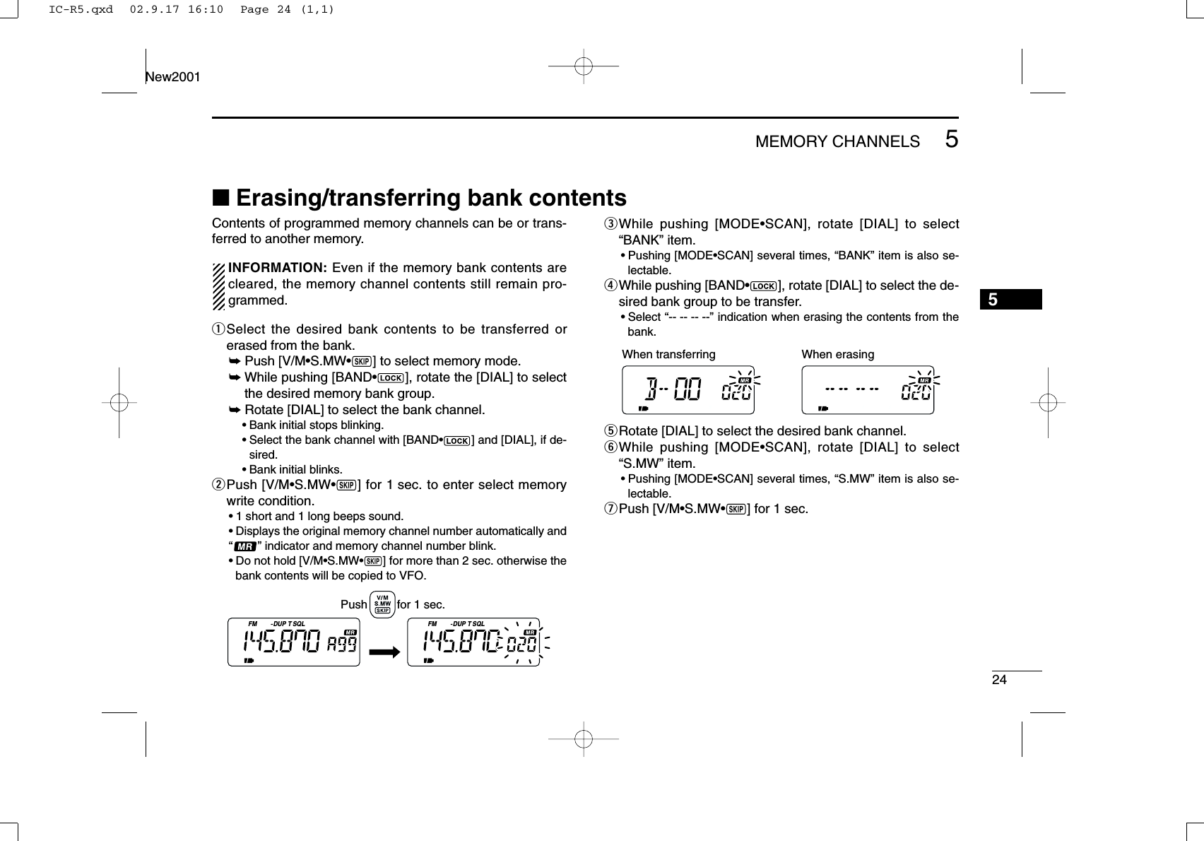 245MEMORY CHANNELSNew20015■Erasing/transferring bank contentsContents of programmed memory channels can be or trans-ferred to another memory.INFORMATION: Even if the memory bank contents arecleared, the memory channel contents still remain pro-grammed.qSelect the desired bank contents to be transferred orerased from the bank.➥Push [V/M•S.MW•~] to select memory mode.➥While pushing [BAND•], rotate the [DIAL] to selectthe desired memory bank group.➥Rotate [DIAL] to select the bank channel.•Bank initial stops blinking.•Select the bank channel with [BAND•] and [DIAL], if de-sired.•Bank initial blinks.wPush [V/M•S.MW•~] for 1 sec. to enter select memorywrite condition.•1 short and 1 long beeps sound.•Displays the original memory channel number automatically and“” indicator and memory channel number blink.•Do not hold [V/M•S.MW•~] for more than 2 sec. otherwise thebank contents will be copied to VFO.eWhile pushing [MODE•SCAN], rotate [DIAL] to select“BANK” item.•Pushing [MODE•SCAN] several times, “BANK” item is also se-lectable.rWhile pushing [BAND•], rotate [DIAL] to select the de-sired bank group to be transfer.•Select “-- -- -- --” indication when erasing the contents from thebank.tRotate [DIAL] to select the desired bank channel.yWhile pushing [MODE•SCAN], rotate [DIAL] to select“S.MW” item.•Pushing [MODE•SCAN] several times, “S.MW” item is also se-lectable.uPush [V/M•S.MW•~] for 1 sec.When transferring When erasing FM DUP SQLTFM DUP SQLTPush         for 1 sec.IC-R5.qxd  02.9.17 16:10  Page 24 (1,1)