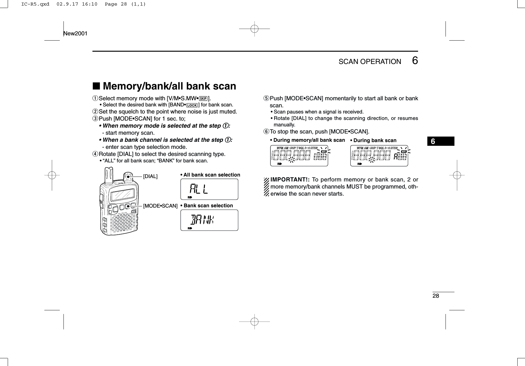 286SCAN OPERATIONNew20016■Memory/bank/all bank scan qSelect memory mode with [V/M•S.MW•~].•Select the desired bank with [BAND•] for bank scan.wSet the squelch to the point where noise is just muted.ePush [MODE•SCAN] for 1 sec. to;• When memory mode is selected at the step qq:- start memory scan.• When a bank channel is selected at the step qq:- enter scan type selection mode.rRotate [DIAL] to select the desired scanning type.•“ALL” for all bank scan; “BANK” for bank scan.tPush [MODE•SCAN] momentarily to start all bank or bankscan.•Scan pauses when a signal is received.•Rotate [DIAL] to change the scanning direction, or resumesmanually.yTo stop the scan, push [MODE•SCAN].IMPORTANT!: To perform memory or bank scan, 2 ormore memory/bank channels MUST be programmed, oth-erwise the scan never starts.FM AM DUP SQL DTCSTWFM AM DUP SQL DTCSTW• During memory/all bank scan • During bank scan[MODE•SCAN][DIAL] • All bank scan selection• Bank scan selectionIC-R5.qxd  02.9.17 16:10  Page 28 (1,1)