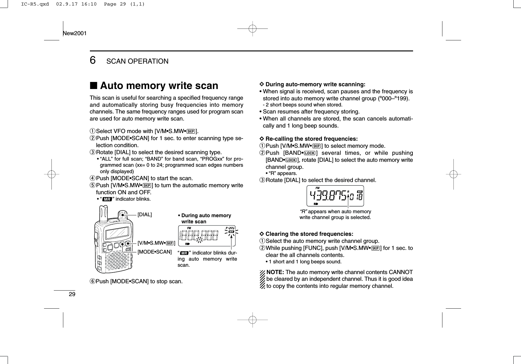 296SCAN OPERATIONNew2001■Auto memory write scanThis scan is useful for searching a speciﬁed frequency rangeand automatically storing busy frequencies into memorychannels. The same frequency ranges used for program scanare used for auto memory write scan.qSelect VFO mode with [V/M•S.MW•~].wPush [MODE•SCAN] for 1 sec. to enter scanning type se-lection condition.eRotate [DIAL] to select the desired scanning type.•“ALL” for full scan; “BAND” for band scan, “PROGxx” for pro-grammed scan (xx= 0 to 24; programmed scan edges numbersonly displayed)rPush [MODE•SCAN] to start the scan.tPush [V/M•S.MW•~] to turn the automatic memory writefunction ON and OFF.•“ ” indicator blinks.yPush [MODE•SCAN] to stop scan.DDDuring auto-memory write scanning:•When signal is received, scan pauses and the frequency isstored into auto memory write channel group (R000–R199).- 2 short beeps sound when stored.•Scan resumes after frequency storing.•When all channels are stored, the scan cancels automati-cally and 1 long beep sounds.DDRe-calling the stored frequencies:qPush [V/M•S.MW•~] to select memory mode.wPush [BAND•] several times, or while pushing[BAND•], rotate [DIAL] to select the auto memory writechannel group.•“R” appears.eRotate [DIAL] to select the desired channel.DDClearing the stored frequencies:qSelect the auto memory write channel group.wWhile pushing [FUNC], push [V/M•S.MW•~] for 1 sec. toclear the all channels contents.•1 short and 1 long beeps sound.NOTE: The auto memory write channel contents CANNOTbe cleared by an independent channel. Thus it is good ideato copy the contents into regular memory channel.FMR“R” appears when auto memory write channel group is selected.FM SKIPP[V/M•S.MW•~][MODE•SCAN][DIAL] • During auto memory   write scan“      ” indicator blinks dur-ing auto memory write scan.IC-R5.qxd  02.9.17 16:10  Page 29 (1,1)