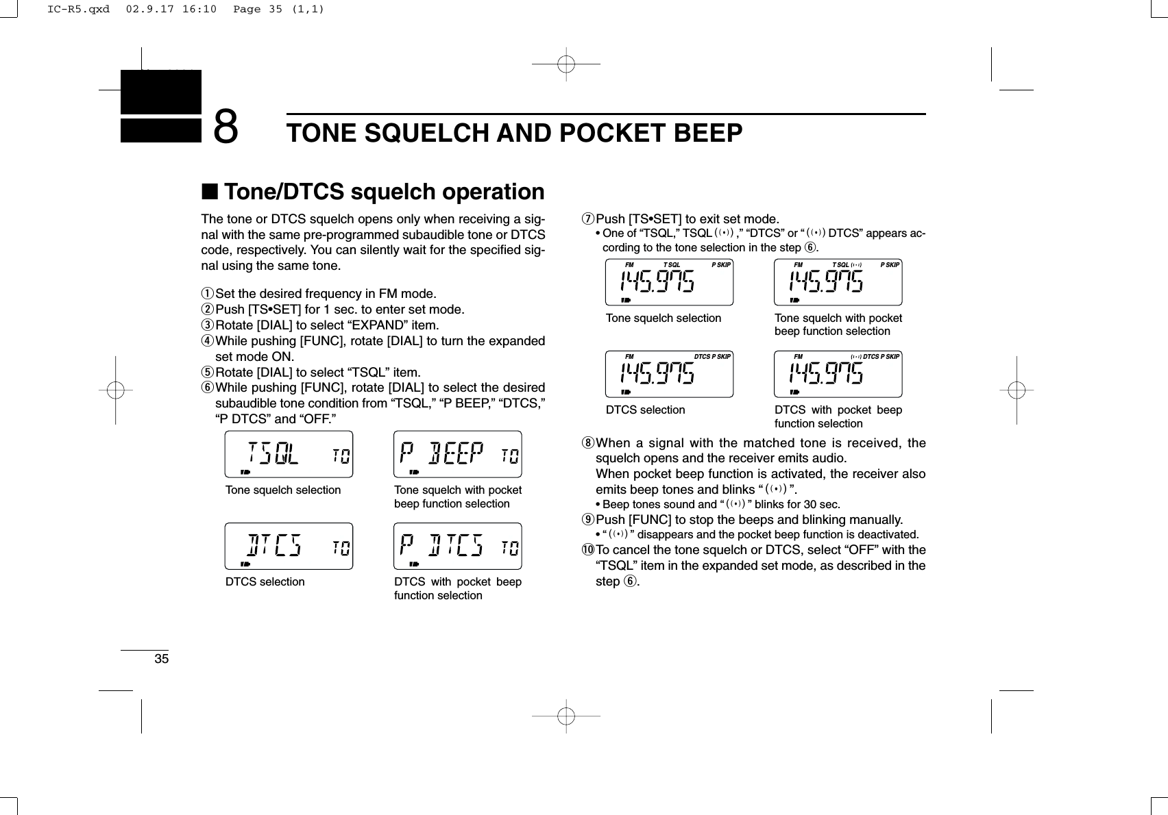 35TONE SQUELCH AND POCKET BEEPNew20018■Tone/DTCS squelch operationThe tone or DTCS squelch opens only when receiving a sig-nal with the same pre-programmed subaudible tone or DTCScode, respectively. You can silently wait for the speciﬁed sig-nal using the same tone.qSet the desired frequency in FM mode.wPush [TS•SET] for 1 sec. to enter set mode.eRotate [DIAL] to select “EXPAND” item.rWhile pushing [FUNC], rotate [DIAL] to turn the expandedset mode ON.tRotate [DIAL] to select “TSQL” item.yWhile pushing [FUNC], rotate [DIAL] to select the desiredsubaudible tone condition from “TSQL,” “P BEEP,” “DTCS,”“P DTCS” and “OFF.”uPush [TS•SET] to exit set mode.•One of “TSQL,” TSQLS,” “DTCS” or “SDTCS” appears ac-cording to the tone selection in the step y.iWhen a signal with the matched tone is received, thesquelch opens and the receiver emits audio. When pocket beep function is activated, the receiver alsoemits beep tones and blinks “S”.•Beep tones sound and “S” blinks for 30 sec.oPush [FUNC] to stop the beeps and blinking manually.•“S” disappears and the pocket beep function is deactivated.!0To cancel the tone squelch or DTCS, select “OFF” with the“TSQL” item in the expanded set mode, as described in thestep y.FM SQL SKIPTP FM SQL SKIPTPFM DTCS SKIPPFM DTCS SKIPPTone squelch selectionTone squelch with pocket beep function selectionDTCS selection DTCS with pocket beep function selectionTone squelch selectionTone squelch with pocket beep function selectionDTCS selection DTCS with pocket beep function selectionIC-R5.qxd  02.9.17 16:10  Page 35 (1,1)