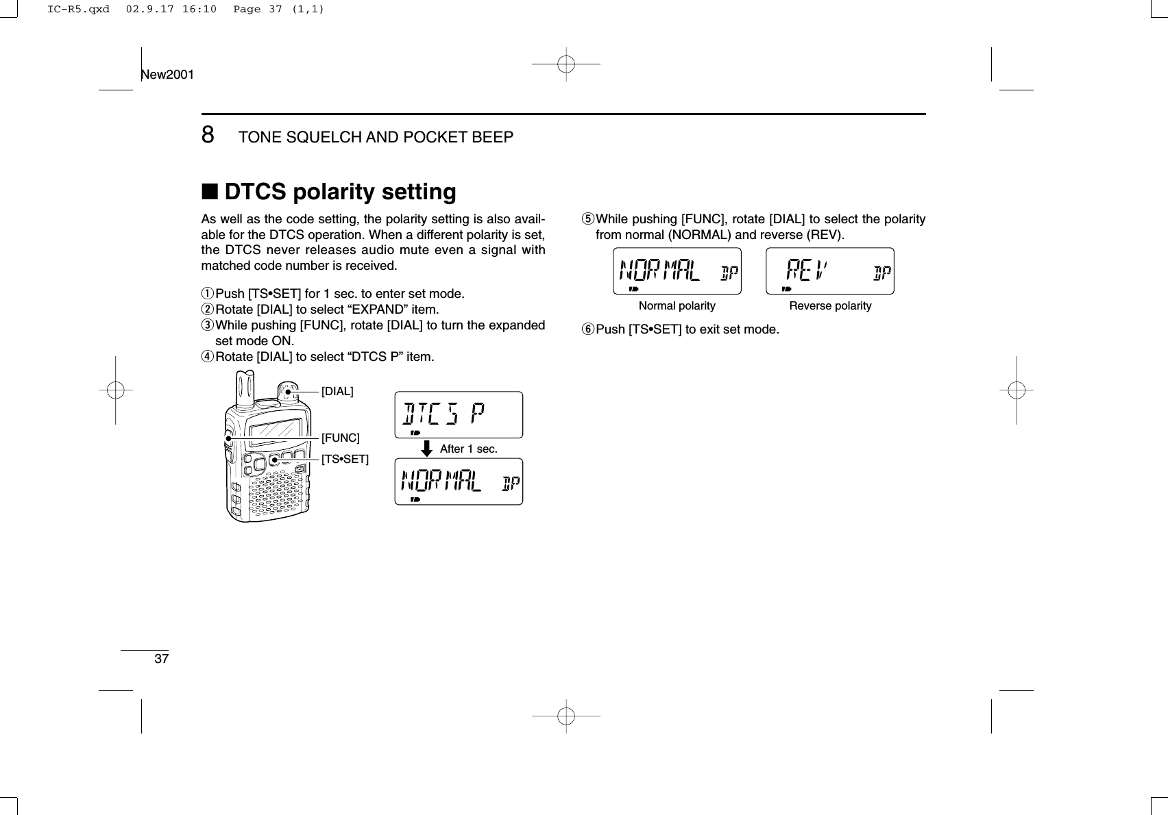 378TONE SQUELCH AND POCKET BEEPNew2001■DTCS polarity settingAs well as the code setting, the polarity setting is also avail-able for the DTCS operation. When a different polarity is set,the DTCS never releases audio mute even a signal withmatched code number is received.qPush [TS•SET] for 1 sec. to enter set mode.wRotate [DIAL] to select “EXPAND” item.eWhile pushing [FUNC], rotate [DIAL] to turn the expandedset mode ON.rRotate [DIAL] to select “DTCS P” item.tWhile pushing [FUNC], rotate [DIAL] to select the polarityfrom normal (NORMAL) and reverse (REV).yPush [TS•SET] to exit set mode.Normal polarity Reverse polarityAfter 1 sec.[TS•SET][FUNC][DIAL]IC-R5.qxd  02.9.17 16:10  Page 37 (1,1)