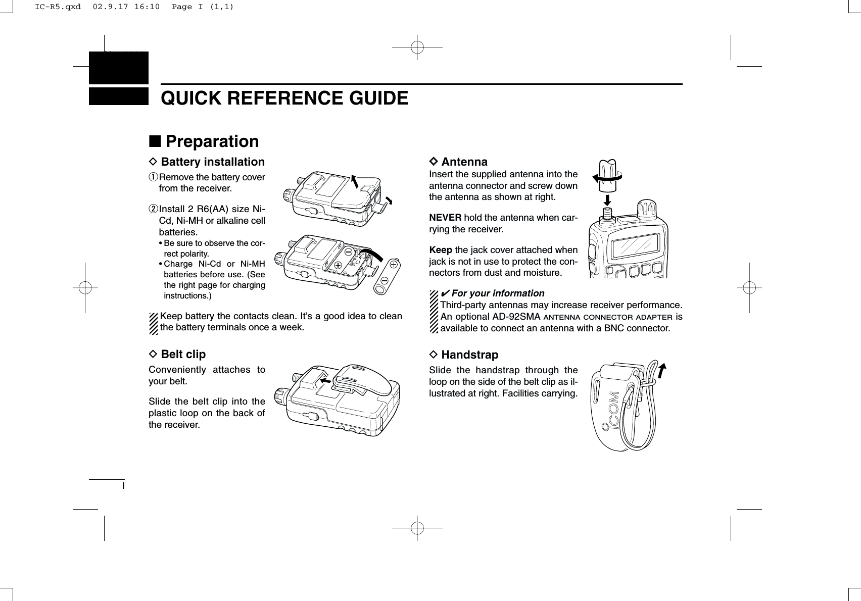 IQUICK REFERENCE GUIDENew2001■PreparationDBattery installationqRemove the battery coverfrom the receiver.wInstall 2 R6(AA) size Ni-Cd, Ni-MH or alkaline cellbatteries.• Be sure to observe the cor-rect polarity.• Charge Ni-Cd or Ni-MHbatteries before use. (Seethe right page for charginginstructions.)Keep battery the contacts clean. It’s a good idea to cleanthe battery terminals once a week.DBelt clipConveniently attaches toyour belt.Slide the belt clip into theplastic loop on the back ofthe receiver.DDAntennaInsert the supplied antenna into theantenna connector and screw downthe antenna as shown at right.NEVER hold the antenna when car-rying the receiver.Keep the jack cover attached whenjack is not in use to protect the con-nectors from dust and moisture.✔For your informationThird-party antennas may increase receiver performance.An optional AD-92SMAANTENNA CONNECTOR ADAPTERisavailable to connect an antenna with a BNC connector.DHandstrapSlide the handstrap through theloop on the side of the belt clip as il-lustrated at right. Facilities carrying.IC-R5.qxd  02.9.17 16:10  Page I (1,1)