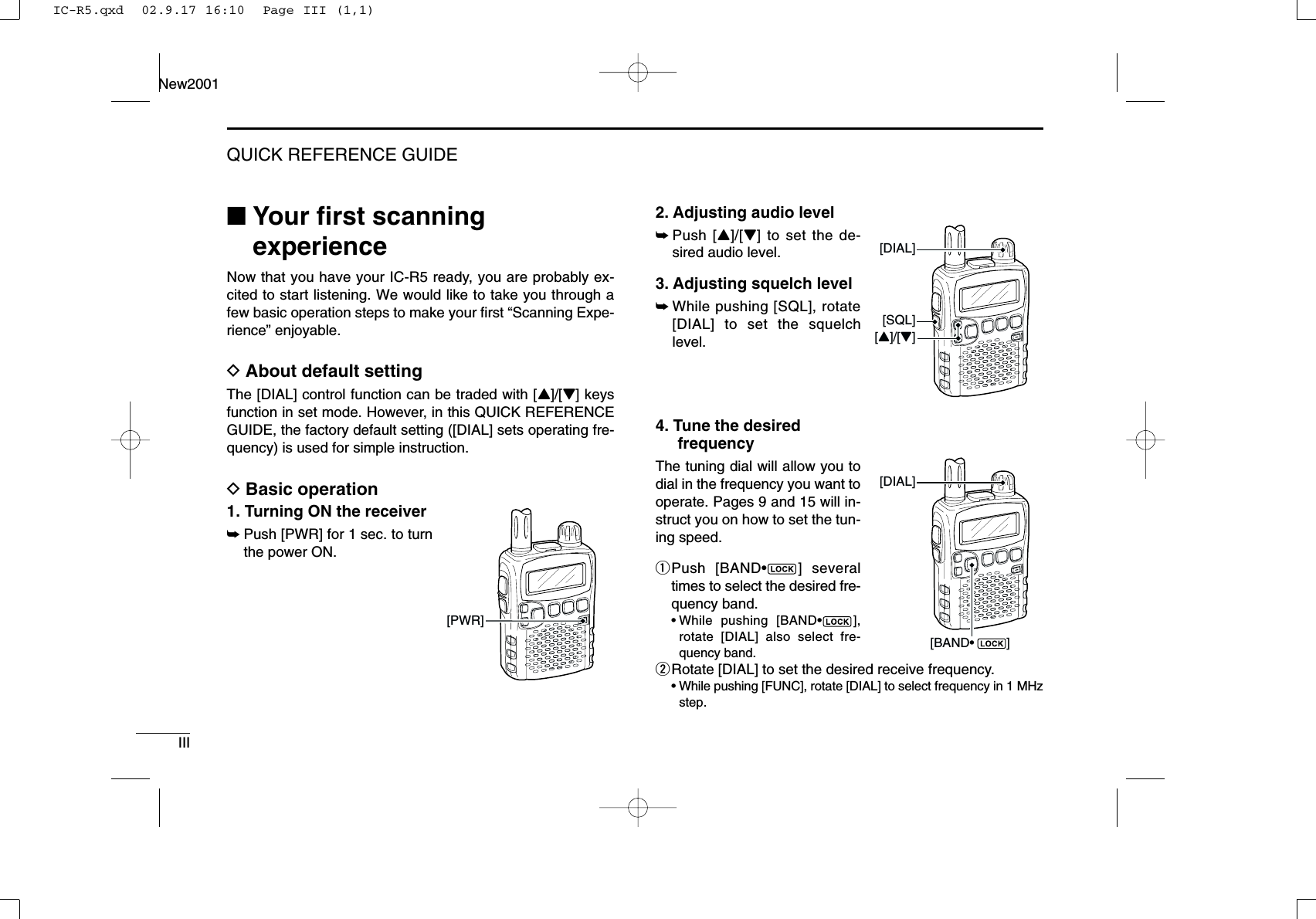 IIIQUICK REFERENCE GUIDENew2001■Your ﬁrst scanningexperienceNow that you have your IC-R5 ready, you are probably ex-cited to start listening. We would like to take you through afew basic operation steps to make your ﬁrst “Scanning Expe-rience” enjoyable. DAbout default settingThe [DIAL] control function can be traded with [Y]/[Z] keysfunction in set mode. However, in this QUICK REFERENCEGUIDE, the factory default setting ([DIAL] sets operating fre-quency) is used for simple instruction.DBasic operation1. Turning ON the receiver➥Push [PWR] for 1 sec. to turnthe power ON.2. Adjusting audio level➥Push [Y]/[Z] to set the de-sired audio level.3. Adjusting squelch level➥While pushing [SQL], rotate[DIAL] to set the squelchlevel.4. Tune the desiredfrequencyThe tuning dial will allow you todial in the frequency you want tooperate. Pages 9 and 15 will in-struct you on how to set the tun-ing speed.qPush [BAND•] severaltimes to select the desired fre-quency band.•While pushing [BAND•],rotate [DIAL] also select fre-quency band.wRotate [DIAL] to set the desired receive frequency.•While pushing [FUNC], rotate [DIAL] to select frequency in 1 MHzstep.[DIAL][BAND•         ][SQL][Y]/[Z][DIAL][PWR]IC-R5.qxd  02.9.17 16:10  Page III (1,1)