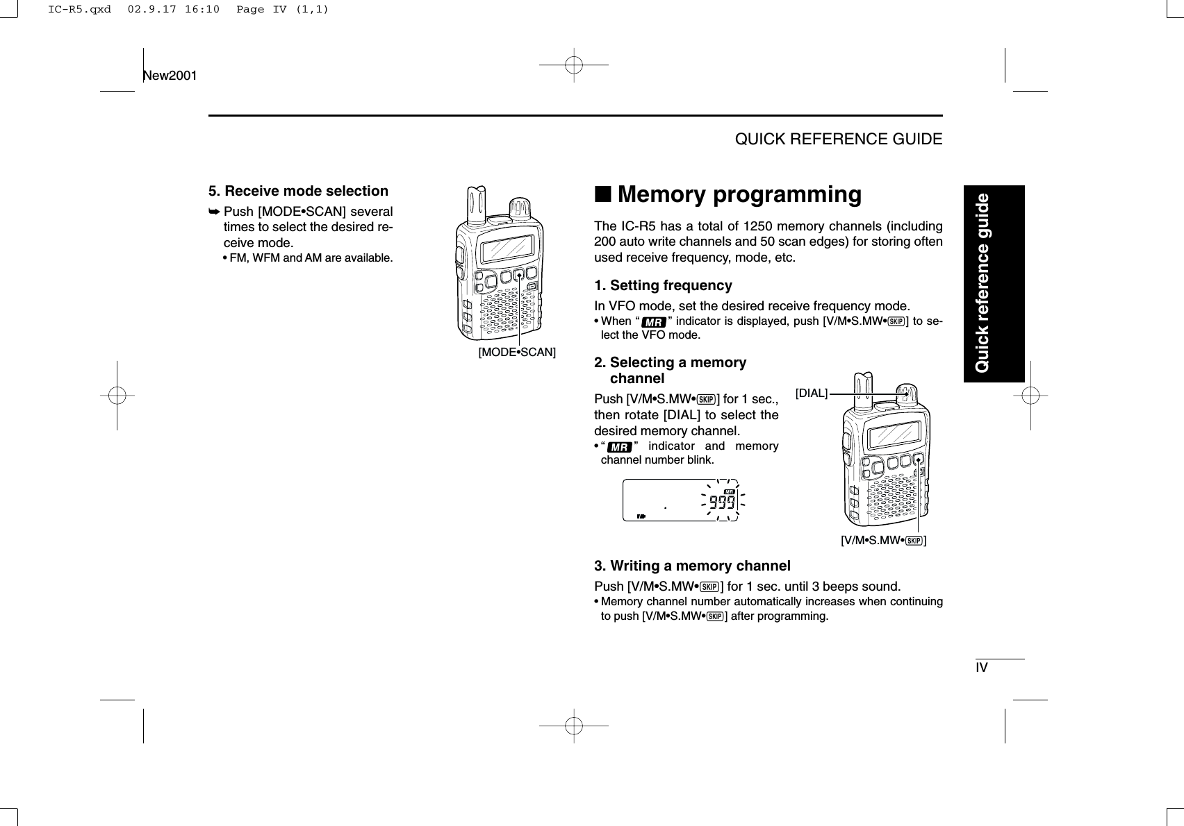 IVQUICK REFERENCE GUIDENew20015. Receive mode selection➥Push [MODE•SCAN] severaltimes to select the desired re-ceive mode.•FM, WFM and AM are available.■Memory programmingThe IC-R5 has a total of 1250 memory channels (including200 auto write channels and 50 scan edges) for storing oftenused receive frequency, mode, etc.1. Setting frequencyIn VFO mode, set the desired receive frequency mode.•When “” indicator is displayed, push [V/M•S.MW•~] to se-lect the VFO mode.2. Selecting a memory channelPush [V/M•S.MW•~] for 1 sec.,then rotate [DIAL] to select thedesired memory channel.•“ ” indicator and memorychannel number blink.3. Writing a memory channelPush [V/M•S.MW•~] for 1 sec. until 3 beeps sound.•Memory channel number automatically increases when continuingto push [V/M•S.MW•~] after programming.[V/M•S.MW•~][DIAL][MODE•SCAN]Quick reference guideIC-R5.qxd  02.9.17 16:10  Page IV (1,1)